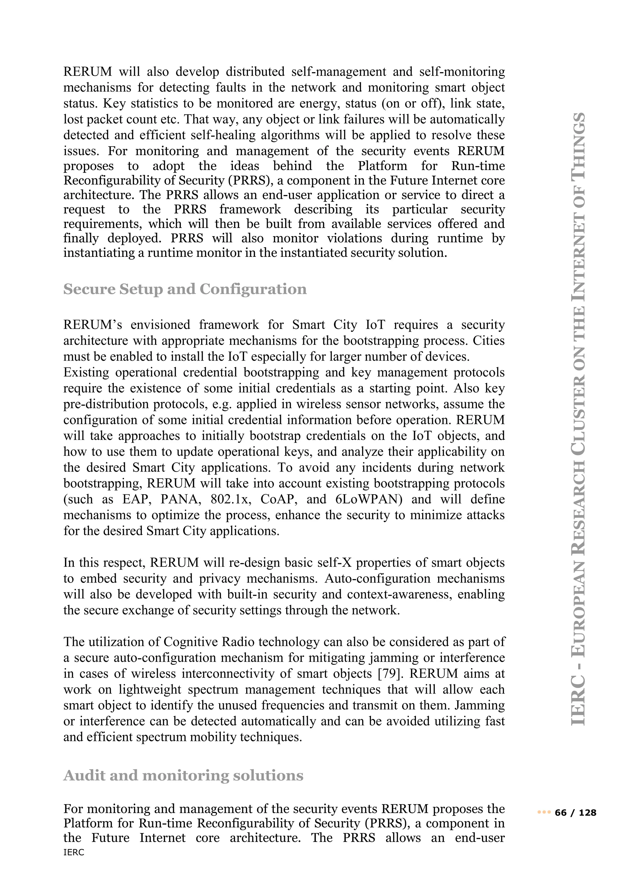 IERC
IERC
-
E
UROPEAN
R
ESEARCH
C
LUSTER
ON
THE
I
NTERNET
OF
T
HINGS
••• 66 / 128
RERUM will also develop distributed self-management and self-monitoring
mechanisms for detecting faults in the network and monitoring smart object
status. Key statistics to be monitored are energy, status (on or off), link state,
lost packet count etc. That way, any object or link failures will be automatically
detected and efficient self-healing algorithms will be applied to resolve these
issues. For monitoring and management of the security events RERUM
proposes to adopt the ideas behind the Platform for Run-time
Reconfigurability of Security (PRRS), a component in the Future Internet core
architecture. The PRRS allows an end-user application or service to direct a
request to the PRRS framework describing its particular security
requirements, which will then be built from available services offered and
finally deployed. PRRS will also monitor violations during runtime by
instantiating a runtime monitor in the instantiated security solution.
Secure Setup and Configuration
RERUM’s envisioned framework for Smart City IoT requires a security
architecture with appropriate mechanisms for the bootstrapping process. Cities
must be enabled to install the IoT especially for larger number of devices.
Existing operational credential bootstrapping and key management protocols
require the existence of some initial credentials as a starting point. Also key
pre-distribution protocols, e.g. applied in wireless sensor networks, assume the
configuration of some initial credential information before operation. RERUM
will take approaches to initially bootstrap credentials on the IoT objects, and
how to use them to update operational keys, and analyze their applicability on
the desired Smart City applications. To avoid any incidents during network
bootstrapping, RERUM will take into account existing bootstrapping protocols
(such as EAP, PANA, 802.1x, CoAP, and 6LoWPAN) and will define
mechanisms to optimize the process, enhance the security to minimize attacks
for the desired Smart City applications.
In this respect, RERUM will re-design basic self-X properties of smart objects
to embed security and privacy mechanisms. Auto-configuration mechanisms
will also be developed with built-in security and context-awareness, enabling
the secure exchange of security settings through the network.
The utilization of Cognitive Radio technology can also be considered as part of
a secure auto-configuration mechanism for mitigating jamming or interference
in cases of wireless interconnectivity of smart objects [79]. RERUM aims at
work on lightweight spectrum management techniques that will allow each
smart object to identify the unused frequencies and transmit on them. Jamming
or interference can be detected automatically and can be avoided utilizing fast
and efficient spectrum mobility techniques.
Audit and monitoring solutions
For monitoring and management of the security events RERUM proposes the
Platform for Run-time Reconfigurability of Security (PRRS), a component in
the Future Internet core architecture. The PRRS allows an end-user
 