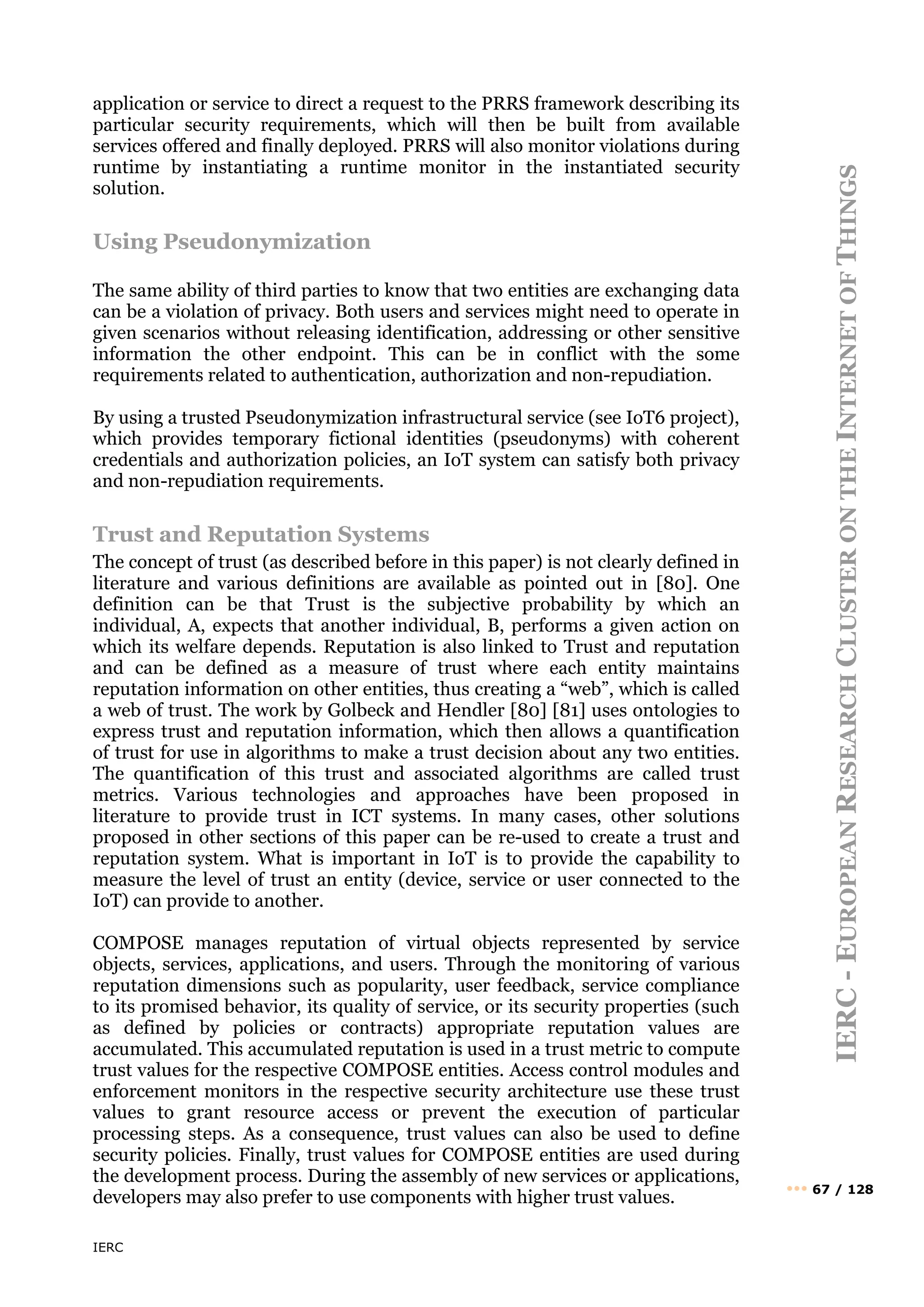 IERC
IERC
-
E
UROPEAN
R
ESEARCH
C
LUSTER
ON
THE
I
NTERNET
OF
T
HINGS
••• 67 / 128
application or service to direct a request to the PRRS framework describing its
particular security requirements, which will then be built from available
services offered and finally deployed. PRRS will also monitor violations during
runtime by instantiating a runtime monitor in the instantiated security
solution.
Using Pseudonymization
The same ability of third parties to know that two entities are exchanging data
can be a violation of privacy. Both users and services might need to operate in
given scenarios without releasing identification, addressing or other sensitive
information the other endpoint. This can be in conflict with the some
requirements related to authentication, authorization and non-repudiation.
By using a trusted Pseudonymization infrastructural service (see IoT6 project),
which provides temporary fictional identities (pseudonyms) with coherent
credentials and authorization policies, an IoT system can satisfy both privacy
and non-repudiation requirements.
Trust and Reputation Systems
The concept of trust (as described before in this paper) is not clearly defined in
literature and various definitions are available as pointed out in [80]. One
definition can be that Trust is the subjective probability by which an
individual, A, expects that another individual, B, performs a given action on
which its welfare depends. Reputation is also linked to Trust and reputation
and can be defined as a measure of trust where each entity maintains
reputation information on other entities, thus creating a “web”, which is called
a web of trust. The work by Golbeck and Hendler [80] [81] uses ontologies to
express trust and reputation information, which then allows a quantification
of trust for use in algorithms to make a trust decision about any two entities.
The quantification of this trust and associated algorithms are called trust
metrics. Various technologies and approaches have been proposed in
literature to provide trust in ICT systems. In many cases, other solutions
proposed in other sections of this paper can be re-used to create a trust and
reputation system. What is important in IoT is to provide the capability to
measure the level of trust an entity (device, service or user connected to the
IoT) can provide to another.
COMPOSE manages reputation of virtual objects represented by service
objects, services, applications, and users. Through the monitoring of various
reputation dimensions such as popularity, user feedback, service compliance
to its promised behavior, its quality of service, or its security properties (such
as defined by policies or contracts) appropriate reputation values are
accumulated. This accumulated reputation is used in a trust metric to compute
trust values for the respective COMPOSE entities. Access control modules and
enforcement monitors in the respective security architecture use these trust
values to grant resource access or prevent the execution of particular
processing steps. As a consequence, trust values can also be used to define
security policies. Finally, trust values for COMPOSE entities are used during
the development process. During the assembly of new services or applications,
developers may also prefer to use components with higher trust values.
 