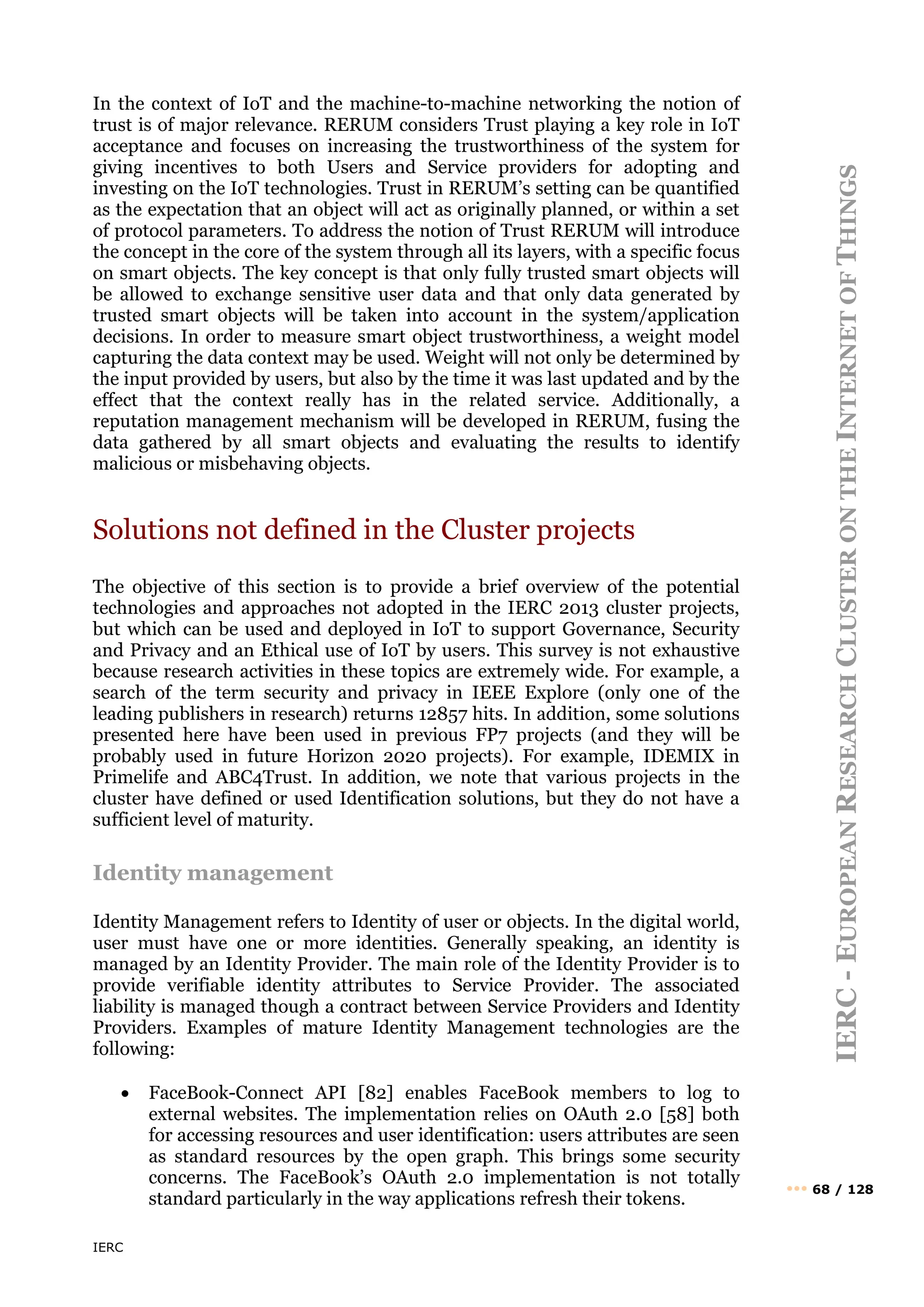 IERC
IERC
-
E
UROPEAN
R
ESEARCH
C
LUSTER
ON
THE
I
NTERNET
OF
T
HINGS
••• 68 / 128
In the context of IoT and the machine-to-machine networking the notion of
trust is of major relevance. RERUM considers Trust playing a key role in IoT
acceptance and focuses on increasing the trustworthiness of the system for
giving incentives to both Users and Service providers for adopting and
investing on the IoT technologies. Trust in RERUM’s setting can be quantified
as the expectation that an object will act as originally planned, or within a set
of protocol parameters. To address the notion of Trust RERUM will introduce
the concept in the core of the system through all its layers, with a specific focus
on smart objects. The key concept is that only fully trusted smart objects will
be allowed to exchange sensitive user data and that only data generated by
trusted smart objects will be taken into account in the system/application
decisions. In order to measure smart object trustworthiness, a weight model
capturing the data context may be used. Weight will not only be determined by
the input provided by users, but also by the time it was last updated and by the
effect that the context really has in the related service. Additionally, a
reputation management mechanism will be developed in RERUM, fusing the
data gathered by all smart objects and evaluating the results to identify
malicious or misbehaving objects.
Solutions not defined in the Cluster projects
The objective of this section is to provide a brief overview of the potential
technologies and approaches not adopted in the IERC 2013 cluster projects,
but which can be used and deployed in IoT to support Governance, Security
and Privacy and an Ethical use of IoT by users. This survey is not exhaustive
because research activities in these topics are extremely wide. For example, a
search of the term security and privacy in IEEE Explore (only one of the
leading publishers in research) returns 12857 hits. In addition, some solutions
presented here have been used in previous FP7 projects (and they will be
probably used in future Horizon 2020 projects). For example, IDEMIX in
Primelife and ABC4Trust. In addition, we note that various projects in the
cluster have defined or used Identification solutions, but they do not have a
sufficient level of maturity.
Identity management
Identity Management refers to Identity of user or objects. In the digital world,
user must have one or more identities. Generally speaking, an identity is
managed by an Identity Provider. The main role of the Identity Provider is to
provide verifiable identity attributes to Service Provider. The associated
liability is managed though a contract between Service Providers and Identity
Providers. Examples of mature Identity Management technologies are the
following:
• FaceBook-Connect API [82] enables FaceBook members to log to
external websites. The implementation relies on OAuth 2.0 [58] both
for accessing resources and user identification: users attributes are seen
as standard resources by the open graph. This brings some security
concerns. The FaceBook’s OAuth 2.0 implementation is not totally
standard particularly in the way applications refresh their tokens.
 