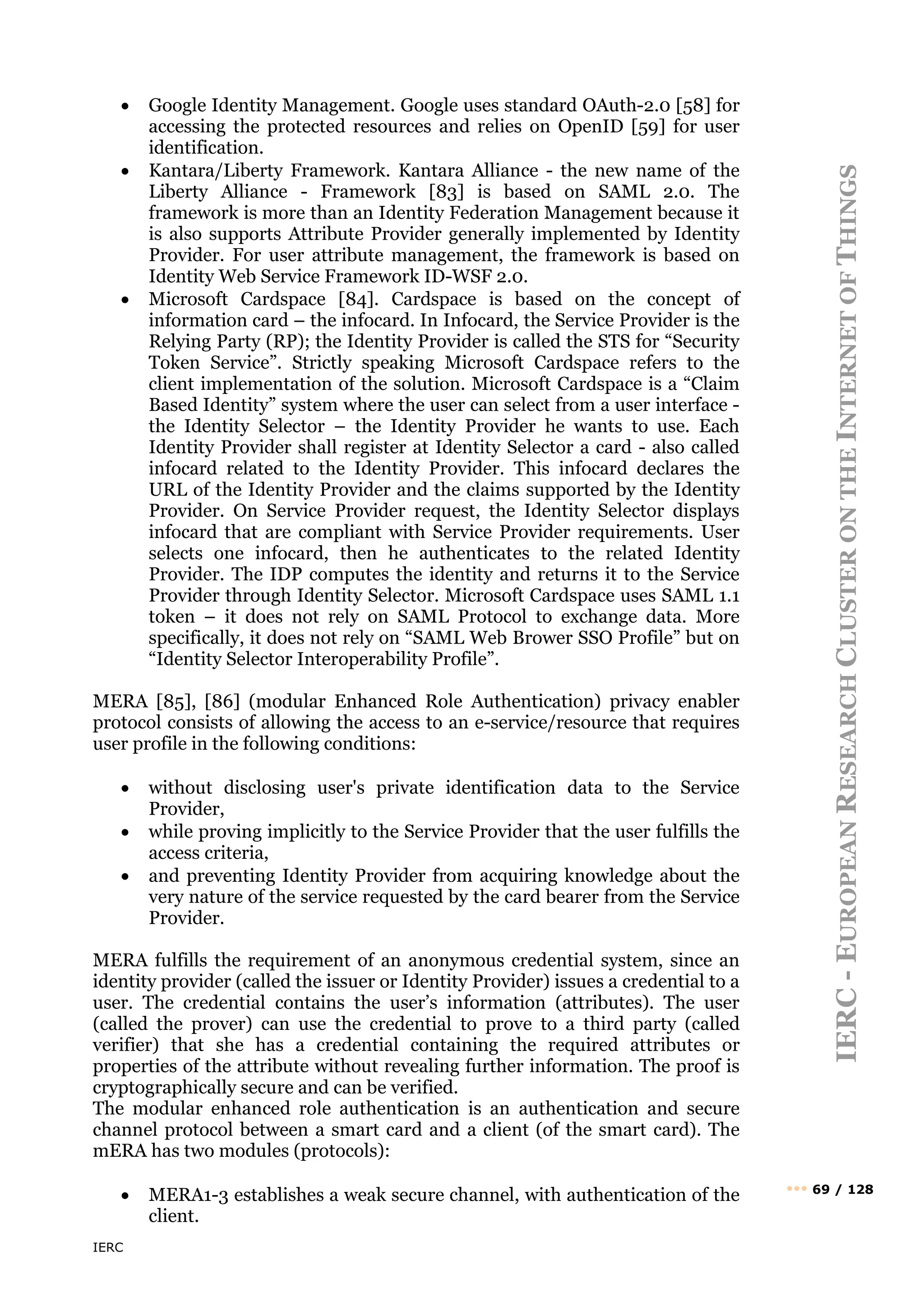 IERC
IERC
-
E
UROPEAN
R
ESEARCH
C
LUSTER
ON
THE
I
NTERNET
OF
T
HINGS
••• 69 / 128
• Google Identity Management. Google uses standard OAuth-2.0 [58] for
accessing the protected resources and relies on OpenID [59] for user
identification.
• Kantara/Liberty Framework. Kantara Alliance - the new name of the
Liberty Alliance - Framework [83] is based on SAML 2.0. The
framework is more than an Identity Federation Management because it
is also supports Attribute Provider generally implemented by Identity
Provider. For user attribute management, the framework is based on
Identity Web Service Framework ID-WSF 2.0.
• Microsoft Cardspace [84]. Cardspace is based on the concept of
information card – the infocard. In Infocard, the Service Provider is the
Relying Party (RP); the Identity Provider is called the STS for “Security
Token Service”. Strictly speaking Microsoft Cardspace refers to the
client implementation of the solution. Microsoft Cardspace is a “Claim
Based Identity” system where the user can select from a user interface -
the Identity Selector – the Identity Provider he wants to use. Each
Identity Provider shall register at Identity Selector a card - also called
infocard related to the Identity Provider. This infocard declares the
URL of the Identity Provider and the claims supported by the Identity
Provider. On Service Provider request, the Identity Selector displays
infocard that are compliant with Service Provider requirements. User
selects one infocard, then he authenticates to the related Identity
Provider. The IDP computes the identity and returns it to the Service
Provider through Identity Selector. Microsoft Cardspace uses SAML 1.1
token – it does not rely on SAML Protocol to exchange data. More
specifically, it does not rely on “SAML Web Brower SSO Profile” but on
“Identity Selector Interoperability Profile”.
MERA [85], [86] (modular Enhanced Role Authentication) privacy enabler
protocol consists of allowing the access to an e-service/resource that requires
user profile in the following conditions:
• without disclosing user's private identification data to the Service
Provider,
• while proving implicitly to the Service Provider that the user fulfills the
access criteria,
• and preventing Identity Provider from acquiring knowledge about the
very nature of the service requested by the card bearer from the Service
Provider.
MERA fulfills the requirement of an anonymous credential system, since an
identity provider (called the issuer or Identity Provider) issues a credential to a
user. The credential contains the user’s information (attributes). The user
(called the prover) can use the credential to prove to a third party (called
verifier) that she has a credential containing the required attributes or
properties of the attribute without revealing further information. The proof is
cryptographically secure and can be verified.
The modular enhanced role authentication is an authentication and secure
channel protocol between a smart card and a client (of the smart card). The
mERA has two modules (protocols):
• MERA1-3 establishes a weak secure channel, with authentication of the
client.
 