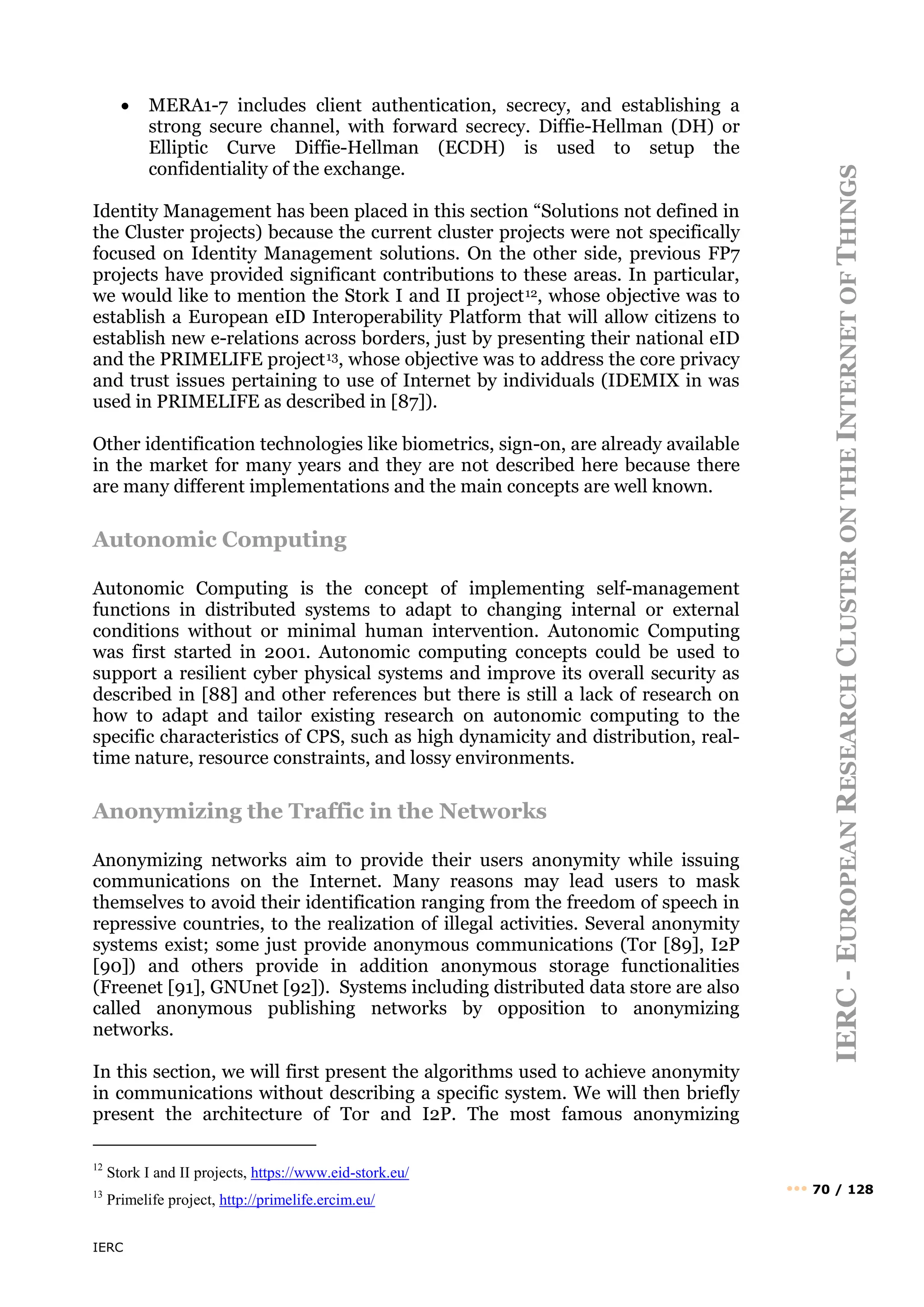 IERC
IERC
-
E
UROPEAN
R
ESEARCH
C
LUSTER
ON
THE
I
NTERNET
OF
T
HINGS
••• 70 / 128
• MERA1-7 includes client authentication, secrecy, and establishing a
strong secure channel, with forward secrecy. Diffie-Hellman (DH) or
Elliptic Curve Diffie-Hellman (ECDH) is used to setup the
confidentiality of the exchange.
Identity Management has been placed in this section “Solutions not defined in
the Cluster projects) because the current cluster projects were not specifically
focused on Identity Management solutions. On the other side, previous FP7
projects have provided significant contributions to these areas. In particular,
we would like to mention the Stork I and II project12, whose objective was to
establish a European eID Interoperability Platform that will allow citizens to
establish new e-relations across borders, just by presenting their national eID
and the PRIMELIFE project13, whose objective was to address the core privacy
and trust issues pertaining to use of Internet by individuals (IDEMIX in was
used in PRIMELIFE as described in [87]).
Other identification technologies like biometrics, sign-on, are already available
in the market for many years and they are not described here because there
are many different implementations and the main concepts are well known.
Autonomic Computing
Autonomic Computing is the concept of implementing self-management
functions in distributed systems to adapt to changing internal or external
conditions without or minimal human intervention. Autonomic Computing
was first started in 2001. Autonomic computing concepts could be used to
support a resilient cyber physical systems and improve its overall security as
described in [88] and other references but there is still a lack of research on
how to adapt and tailor existing research on autonomic computing to the
specific characteristics of CPS, such as high dynamicity and distribution, real-
time nature, resource constraints, and lossy environments.
Anonymizing the Traffic in the Networks
Anonymizing networks aim to provide their users anonymity while issuing
communications on the Internet. Many reasons may lead users to mask
themselves to avoid their identification ranging from the freedom of speech in
repressive countries, to the realization of illegal activities. Several anonymity
systems exist; some just provide anonymous communications (Tor [89], I2P
[90]) and others provide in addition anonymous storage functionalities
(Freenet [91], GNUnet [92]). Systems including distributed data store are also
called anonymous publishing networks by opposition to anonymizing
networks.
In this section, we will first present the algorithms used to achieve anonymity
in communications without describing a specific system. We will then briefly
present the architecture of Tor and I2P. The most famous anonymizing
12
Stork I and II projects, https://www.eid-stork.eu/
13
Primelife project, http://primelife.ercim.eu/
 