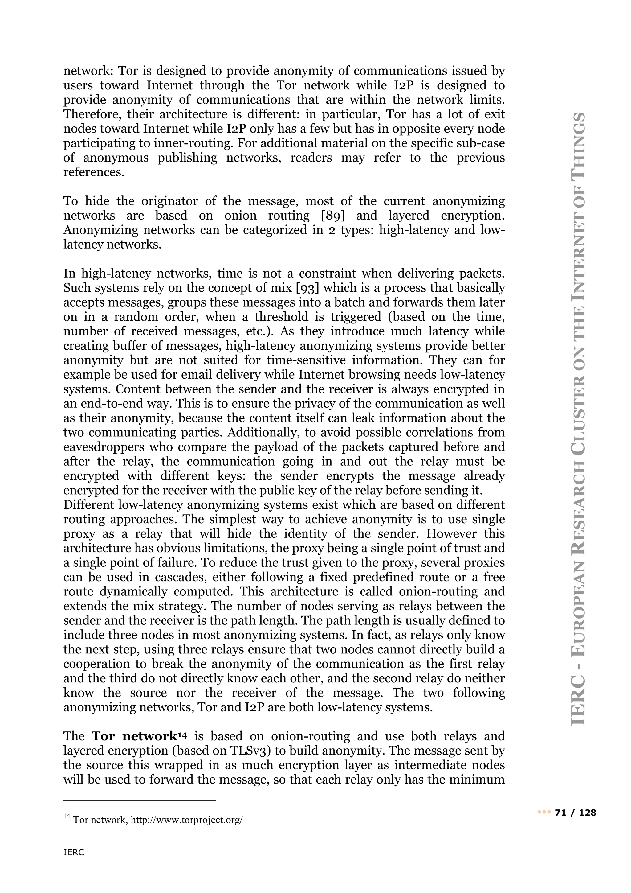 IERC
IERC
-
E
UROPEAN
R
ESEARCH
C
LUSTER
ON
THE
I
NTERNET
OF
T
HINGS
••• 71 / 128
network: Tor is designed to provide anonymity of communications issued by
users toward Internet through the Tor network while I2P is designed to
provide anonymity of communications that are within the network limits.
Therefore, their architecture is different: in particular, Tor has a lot of exit
nodes toward Internet while I2P only has a few but has in opposite every node
participating to inner-routing. For additional material on the specific sub-case
of anonymous publishing networks, readers may refer to the previous
references.
To hide the originator of the message, most of the current anonymizing
networks are based on onion routing [89] and layered encryption.
Anonymizing networks can be categorized in 2 types: high-latency and low-
latency networks.
In high-latency networks, time is not a constraint when delivering packets.
Such systems rely on the concept of mix [93] which is a process that basically
accepts messages, groups these messages into a batch and forwards them later
on in a random order, when a threshold is triggered (based on the time,
number of received messages, etc.). As they introduce much latency while
creating buffer of messages, high-latency anonymizing systems provide better
anonymity but are not suited for time-sensitive information. They can for
example be used for email delivery while Internet browsing needs low-latency
systems. Content between the sender and the receiver is always encrypted in
an end-to-end way. This is to ensure the privacy of the communication as well
as their anonymity, because the content itself can leak information about the
two communicating parties. Additionally, to avoid possible correlations from
eavesdroppers who compare the payload of the packets captured before and
after the relay, the communication going in and out the relay must be
encrypted with different keys: the sender encrypts the message already
encrypted for the receiver with the public key of the relay before sending it.
Different low-latency anonymizing systems exist which are based on different
routing approaches. The simplest way to achieve anonymity is to use single
proxy as a relay that will hide the identity of the sender. However this
architecture has obvious limitations, the proxy being a single point of trust and
a single point of failure. To reduce the trust given to the proxy, several proxies
can be used in cascades, either following a fixed predefined route or a free
route dynamically computed. This architecture is called onion-routing and
extends the mix strategy. The number of nodes serving as relays between the
sender and the receiver is the path length. The path length is usually defined to
include three nodes in most anonymizing systems. In fact, as relays only know
the next step, using three relays ensure that two nodes cannot directly build a
cooperation to break the anonymity of the communication as the first relay
and the third do not directly know each other, and the second relay do neither
know the source nor the receiver of the message. The two following
anonymizing networks, Tor and I2P are both low-latency systems.
The Tor network14 is based on onion-routing and use both relays and
layered encryption (based on TLSv3) to build anonymity. The message sent by
the source this wrapped in as much encryption layer as intermediate nodes
will be used to forward the message, so that each relay only has the minimum
14
Tor network, http://www.torproject.org/
 