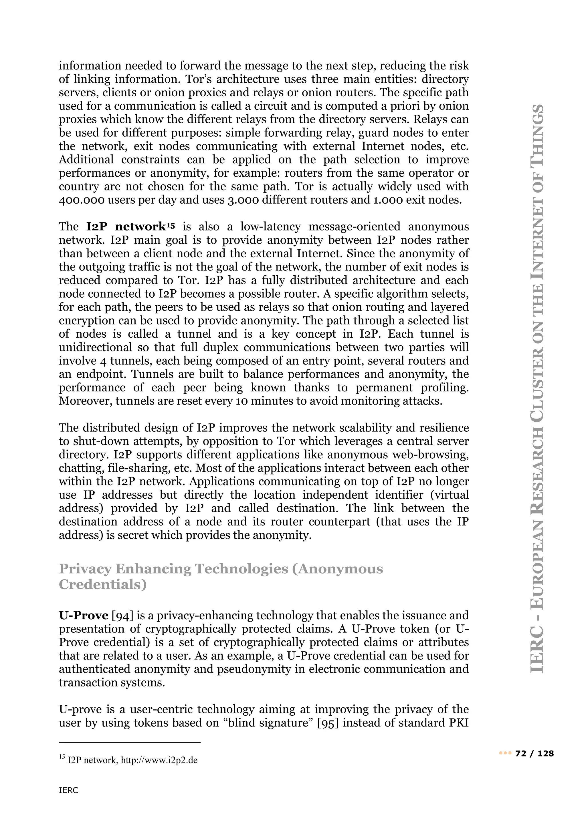 IERC
IERC
-
E
UROPEAN
R
ESEARCH
C
LUSTER
ON
THE
I
NTERNET
OF
T
HINGS
••• 72 / 128
information needed to forward the message to the next step, reducing the risk
of linking information. Tor’s architecture uses three main entities: directory
servers, clients or onion proxies and relays or onion routers. The specific path
used for a communication is called a circuit and is computed a priori by onion
proxies which know the different relays from the directory servers. Relays can
be used for different purposes: simple forwarding relay, guard nodes to enter
the network, exit nodes communicating with external Internet nodes, etc.
Additional constraints can be applied on the path selection to improve
performances or anonymity, for example: routers from the same operator or
country are not chosen for the same path. Tor is actually widely used with
400.000 users per day and uses 3.000 different routers and 1.000 exit nodes.
The I2P network15 is also a low-latency message-oriented anonymous
network. I2P main goal is to provide anonymity between I2P nodes rather
than between a client node and the external Internet. Since the anonymity of
the outgoing traffic is not the goal of the network, the number of exit nodes is
reduced compared to Tor. I2P has a fully distributed architecture and each
node connected to I2P becomes a possible router. A specific algorithm selects,
for each path, the peers to be used as relays so that onion routing and layered
encryption can be used to provide anonymity. The path through a selected list
of nodes is called a tunnel and is a key concept in I2P. Each tunnel is
unidirectional so that full duplex communications between two parties will
involve 4 tunnels, each being composed of an entry point, several routers and
an endpoint. Tunnels are built to balance performances and anonymity, the
performance of each peer being known thanks to permanent profiling.
Moreover, tunnels are reset every 10 minutes to avoid monitoring attacks.
The distributed design of I2P improves the network scalability and resilience
to shut-down attempts, by opposition to Tor which leverages a central server
directory. I2P supports different applications like anonymous web-browsing,
chatting, file-sharing, etc. Most of the applications interact between each other
within the I2P network. Applications communicating on top of I2P no longer
use IP addresses but directly the location independent identifier (virtual
address) provided by I2P and called destination. The link between the
destination address of a node and its router counterpart (that uses the IP
address) is secret which provides the anonymity.
Privacy Enhancing Technologies (Anonymous
Credentials)
U-Prove [94] is a privacy-enhancing technology that enables the issuance and
presentation of cryptographically protected claims. A U-Prove token (or U-
Prove credential) is a set of cryptographically protected claims or attributes
that are related to a user. As an example, a U-Prove credential can be used for
authenticated anonymity and pseudonymity in electronic communication and
transaction systems.
U-prove is a user-centric technology aiming at improving the privacy of the
user by using tokens based on “blind signature” [95] instead of standard PKI
15
I2P network, http://www.i2p2.de
 