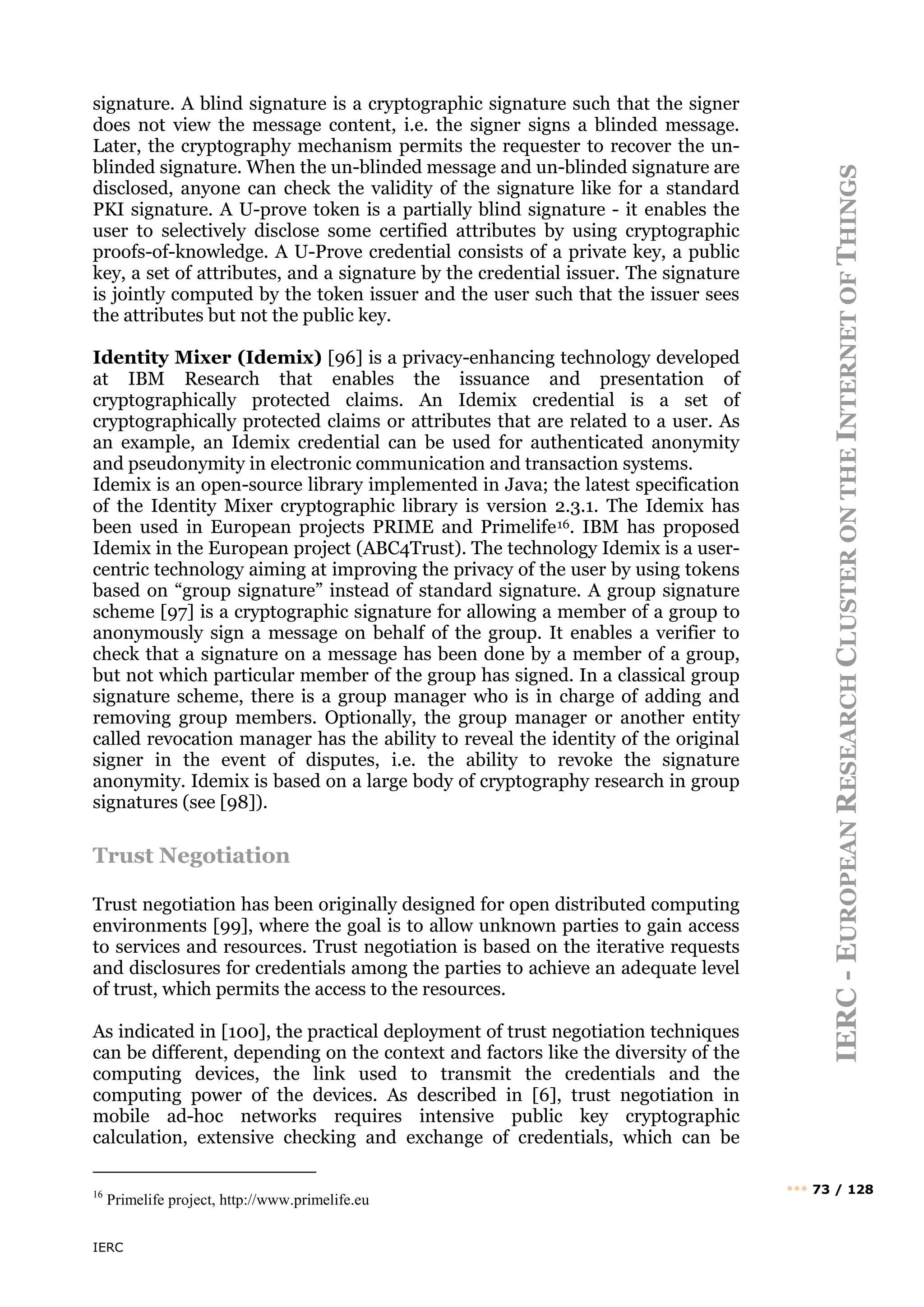 IERC
IERC
-
E
UROPEAN
R
ESEARCH
C
LUSTER
ON
THE
I
NTERNET
OF
T
HINGS
••• 73 / 128
signature. A blind signature is a cryptographic signature such that the signer
does not view the message content, i.e. the signer signs a blinded message.
Later, the cryptography mechanism permits the requester to recover the un-
blinded signature. When the un-blinded message and un-blinded signature are
disclosed, anyone can check the validity of the signature like for a standard
PKI signature. A U-prove token is a partially blind signature - it enables the
user to selectively disclose some certified attributes by using cryptographic
proofs-of-knowledge. A U-Prove credential consists of a private key, a public
key, a set of attributes, and a signature by the credential issuer. The signature
is jointly computed by the token issuer and the user such that the issuer sees
the attributes but not the public key.
Identity Mixer (Idemix) [96] is a privacy-enhancing technology developed
at IBM Research that enables the issuance and presentation of
cryptographically protected claims. An Idemix credential is a set of
cryptographically protected claims or attributes that are related to a user. As
an example, an Idemix credential can be used for authenticated anonymity
and pseudonymity in electronic communication and transaction systems.
Idemix is an open-source library implemented in Java; the latest specification
of the Identity Mixer cryptographic library is version 2.3.1. The Idemix has
been used in European projects PRIME and Primelife16. IBM has proposed
Idemix in the European project (ABC4Trust). The technology Idemix is a user-
centric technology aiming at improving the privacy of the user by using tokens
based on “group signature” instead of standard signature. A group signature
scheme [97] is a cryptographic signature for allowing a member of a group to
anonymously sign a message on behalf of the group. It enables a verifier to
check that a signature on a message has been done by a member of a group,
but not which particular member of the group has signed. In a classical group
signature scheme, there is a group manager who is in charge of adding and
removing group members. Optionally, the group manager or another entity
called revocation manager has the ability to reveal the identity of the original
signer in the event of disputes, i.e. the ability to revoke the signature
anonymity. Idemix is based on a large body of cryptography research in group
signatures (see [98]).
Trust Negotiation
Trust negotiation has been originally designed for open distributed computing
environments [99], where the goal is to allow unknown parties to gain access
to services and resources. Trust negotiation is based on the iterative requests
and disclosures for credentials among the parties to achieve an adequate level
of trust, which permits the access to the resources.
As indicated in [100], the practical deployment of trust negotiation techniques
can be different, depending on the context and factors like the diversity of the
computing devices, the link used to transmit the credentials and the
computing power of the devices. As described in [6], trust negotiation in
mobile ad-hoc networks requires intensive public key cryptographic
calculation, extensive checking and exchange of credentials, which can be
16
Primelife project, http://www.primelife.eu
 