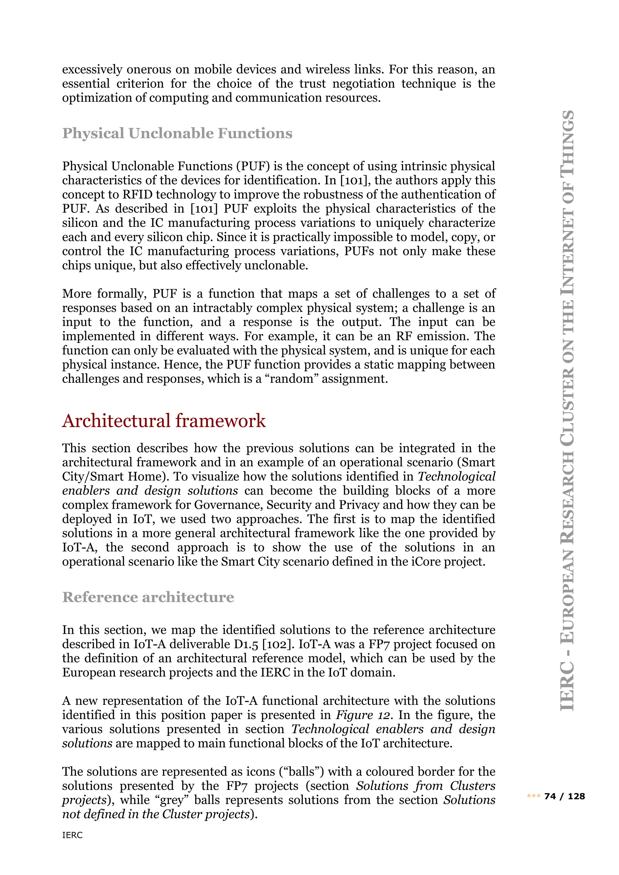 IERC
IERC
-
E
UROPEAN
R
ESEARCH
C
LUSTER
ON
THE
I
NTERNET
OF
T
HINGS
••• 74 / 128
excessively onerous on mobile devices and wireless links. For this reason, an
essential criterion for the choice of the trust negotiation technique is the
optimization of computing and communication resources.
Physical Unclonable Functions
Physical Unclonable Functions (PUF) is the concept of using intrinsic physical
characteristics of the devices for identification. In [101], the authors apply this
concept to RFID technology to improve the robustness of the authentication of
PUF. As described in [101] PUF exploits the physical characteristics of the
silicon and the IC manufacturing process variations to uniquely characterize
each and every silicon chip. Since it is practically impossible to model, copy, or
control the IC manufacturing process variations, PUFs not only make these
chips unique, but also effectively unclonable.
More formally, PUF is a function that maps a set of challenges to a set of
responses based on an intractably complex physical system; a challenge is an
input to the function, and a response is the output. The input can be
implemented in different ways. For example, it can be an RF emission. The
function can only be evaluated with the physical system, and is unique for each
physical instance. Hence, the PUF function provides a static mapping between
challenges and responses, which is a “random” assignment.
Architectural framework
This section describes how the previous solutions can be integrated in the
architectural framework and in an example of an operational scenario (Smart
City/Smart Home). To visualize how the solutions identified in Technological
enablers and design solutions can become the building blocks of a more
complex framework for Governance, Security and Privacy and how they can be
deployed in IoT, we used two approaches. The first is to map the identified
solutions in a more general architectural framework like the one provided by
IoT-A, the second approach is to show the use of the solutions in an
operational scenario like the Smart City scenario defined in the iCore project.
Reference architecture
In this section, we map the identified solutions to the reference architecture
described in IoT-A deliverable D1.5 [102]. IoT-A was a FP7 project focused on
the definition of an architectural reference model, which can be used by the
European research projects and the IERC in the IoT domain.
A new representation of the IoT-A functional architecture with the solutions
identified in this position paper is presented in Figure 12. In the figure, the
various solutions presented in section Technological enablers and design
solutions are mapped to main functional blocks of the IoT architecture.
The solutions are represented as icons (“balls”) with a coloured border for the
solutions presented by the FP7 projects (section Solutions from Clusters
projects), while “grey” balls represents solutions from the section Solutions
not defined in the Cluster projects).
 