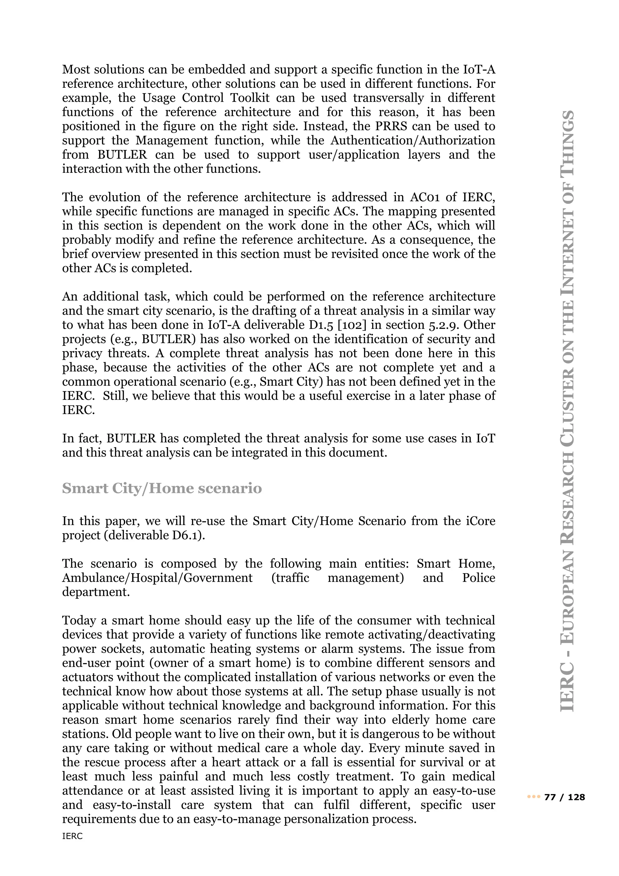 IERC
IERC
-
E
UROPEAN
R
ESEARCH
C
LUSTER
ON
THE
I
NTERNET
OF
T
HINGS
••• 77 / 128
Most solutions can be embedded and support a specific function in the IoT-A
reference architecture, other solutions can be used in different functions. For
example, the Usage Control Toolkit can be used transversally in different
functions of the reference architecture and for this reason, it has been
positioned in the figure on the right side. Instead, the PRRS can be used to
support the Management function, while the Authentication/Authorization
from BUTLER can be used to support user/application layers and the
interaction with the other functions.
The evolution of the reference architecture is addressed in AC01 of IERC,
while specific functions are managed in specific ACs. The mapping presented
in this section is dependent on the work done in the other ACs, which will
probably modify and refine the reference architecture. As a consequence, the
brief overview presented in this section must be revisited once the work of the
other ACs is completed.
An additional task, which could be performed on the reference architecture
and the smart city scenario, is the drafting of a threat analysis in a similar way
to what has been done in IoT-A deliverable D1.5 [102] in section 5.2.9. Other
projects (e.g., BUTLER) has also worked on the identification of security and
privacy threats. A complete threat analysis has not been done here in this
phase, because the activities of the other ACs are not complete yet and a
common operational scenario (e.g., Smart City) has not been defined yet in the
IERC. Still, we believe that this would be a useful exercise in a later phase of
IERC.
In fact, BUTLER has completed the threat analysis for some use cases in IoT
and this threat analysis can be integrated in this document.
Smart City/Home scenario
In this paper, we will re-use the Smart City/Home Scenario from the iCore
project (deliverable D6.1).
The scenario is composed by the following main entities: Smart Home,
Ambulance/Hospital/Government (traffic management) and Police
department.
Today a smart home should easy up the life of the consumer with technical
devices that provide a variety of functions like remote activating/deactivating
power sockets, automatic heating systems or alarm systems. The issue from
end-user point (owner of a smart home) is to combine different sensors and
actuators without the complicated installation of various networks or even the
technical know how about those systems at all. The setup phase usually is not
applicable without technical knowledge and background information. For this
reason smart home scenarios rarely find their way into elderly home care
stations. Old people want to live on their own, but it is dangerous to be without
any care taking or without medical care a whole day. Every minute saved in
the rescue process after a heart attack or a fall is essential for survival or at
least much less painful and much less costly treatment. To gain medical
attendance or at least assisted living it is important to apply an easy-to-use
and easy-to-install care system that can fulfil different, specific user
requirements due to an easy-to-manage personalization process.
 