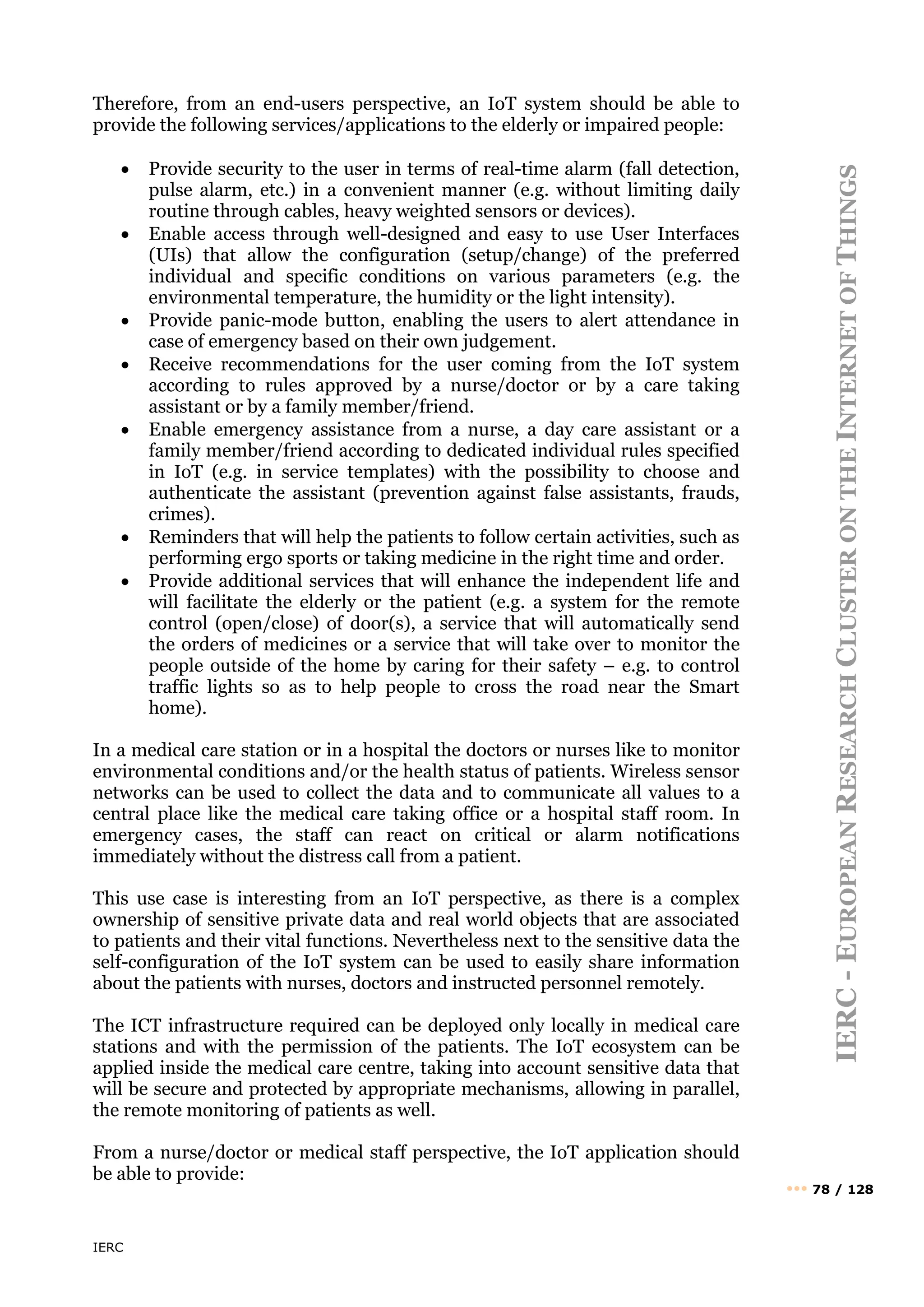IERC
IERC
-
E
UROPEAN
R
ESEARCH
C
LUSTER
ON
THE
I
NTERNET
OF
T
HINGS
••• 78 / 128
Therefore, from an end-users perspective, an IoT system should be able to
provide the following services/applications to the elderly or impaired people:
• Provide security to the user in terms of real-time alarm (fall detection,
pulse alarm, etc.) in a convenient manner (e.g. without limiting daily
routine through cables, heavy weighted sensors or devices).
• Enable access through well-designed and easy to use User Interfaces
(UIs) that allow the configuration (setup/change) of the preferred
individual and specific conditions on various parameters (e.g. the
environmental temperature, the humidity or the light intensity).
• Provide panic-mode button, enabling the users to alert attendance in
case of emergency based on their own judgement.
• Receive recommendations for the user coming from the IoT system
according to rules approved by a nurse/doctor or by a care taking
assistant or by a family member/friend.
• Enable emergency assistance from a nurse, a day care assistant or a
family member/friend according to dedicated individual rules specified
in IoT (e.g. in service templates) with the possibility to choose and
authenticate the assistant (prevention against false assistants, frauds,
crimes).
• Reminders that will help the patients to follow certain activities, such as
performing ergo sports or taking medicine in the right time and order.
• Provide additional services that will enhance the independent life and
will facilitate the elderly or the patient (e.g. a system for the remote
control (open/close) of door(s), a service that will automatically send
the orders of medicines or a service that will take over to monitor the
people outside of the home by caring for their safety – e.g. to control
traffic lights so as to help people to cross the road near the Smart
home).
In a medical care station or in a hospital the doctors or nurses like to monitor
environmental conditions and/or the health status of patients. Wireless sensor
networks can be used to collect the data and to communicate all values to a
central place like the medical care taking office or a hospital staff room. In
emergency cases, the staff can react on critical or alarm notifications
immediately without the distress call from a patient.
This use case is interesting from an IoT perspective, as there is a complex
ownership of sensitive private data and real world objects that are associated
to patients and their vital functions. Nevertheless next to the sensitive data the
self-configuration of the IoT system can be used to easily share information
about the patients with nurses, doctors and instructed personnel remotely.
The ICT infrastructure required can be deployed only locally in medical care
stations and with the permission of the patients. The IoT ecosystem can be
applied inside the medical care centre, taking into account sensitive data that
will be secure and protected by appropriate mechanisms, allowing in parallel,
the remote monitoring of patients as well.
From a nurse/doctor or medical staff perspective, the IoT application should
be able to provide:
 