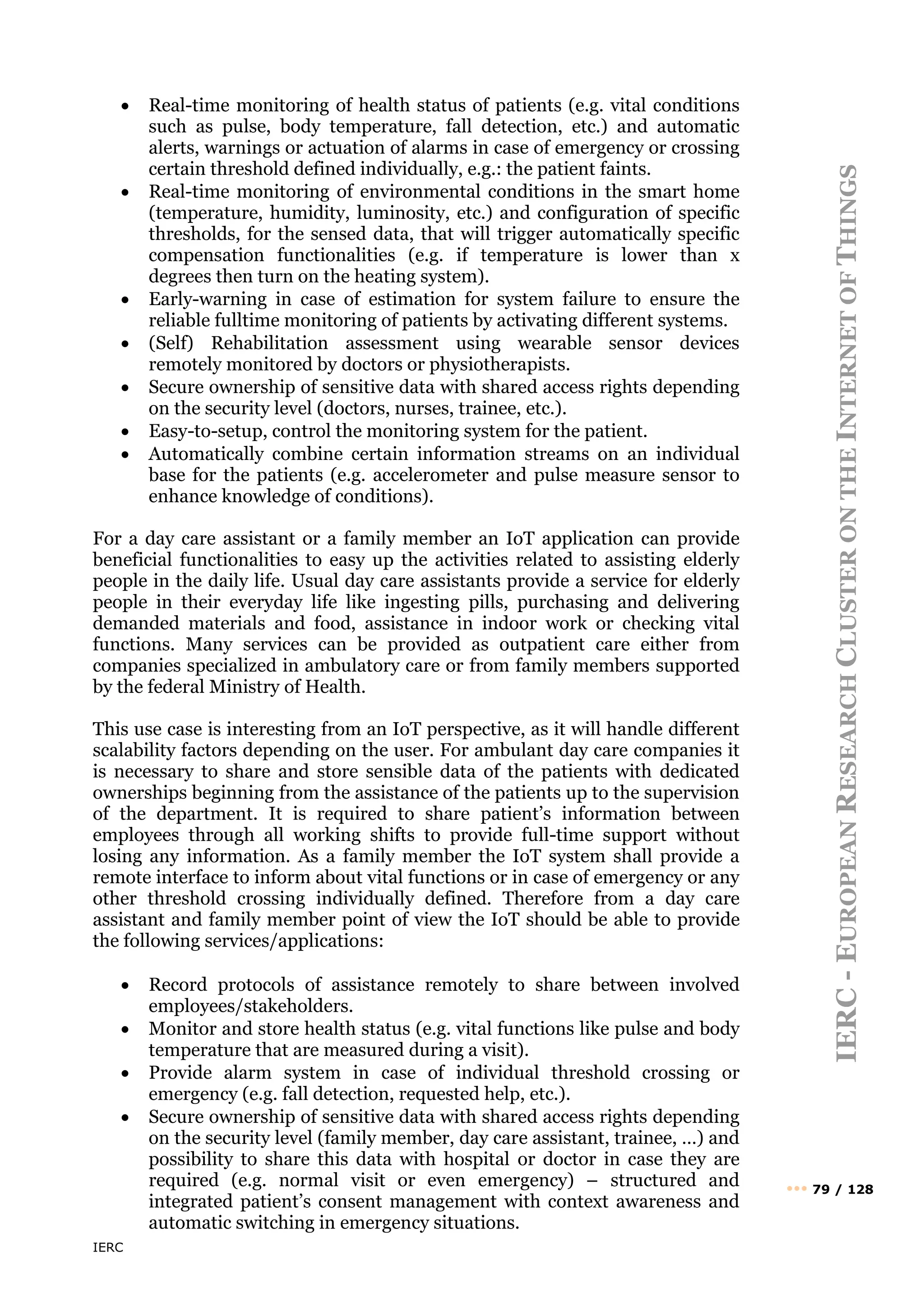 IERC
IERC
-
E
UROPEAN
R
ESEARCH
C
LUSTER
ON
THE
I
NTERNET
OF
T
HINGS
••• 79 / 128
• Real-time monitoring of health status of patients (e.g. vital conditions
such as pulse, body temperature, fall detection, etc.) and automatic
alerts, warnings or actuation of alarms in case of emergency or crossing
certain threshold defined individually, e.g.: the patient faints.
• Real-time monitoring of environmental conditions in the smart home
(temperature, humidity, luminosity, etc.) and configuration of specific
thresholds, for the sensed data, that will trigger automatically specific
compensation functionalities (e.g. if temperature is lower than x
degrees then turn on the heating system).
• Early-warning in case of estimation for system failure to ensure the
reliable fulltime monitoring of patients by activating different systems.
• (Self) Rehabilitation assessment using wearable sensor devices
remotely monitored by doctors or physiotherapists.
• Secure ownership of sensitive data with shared access rights depending
on the security level (doctors, nurses, trainee, etc.).
• Easy-to-setup, control the monitoring system for the patient.
• Automatically combine certain information streams on an individual
base for the patients (e.g. accelerometer and pulse measure sensor to
enhance knowledge of conditions).
For a day care assistant or a family member an IoT application can provide
beneficial functionalities to easy up the activities related to assisting elderly
people in the daily life. Usual day care assistants provide a service for elderly
people in their everyday life like ingesting pills, purchasing and delivering
demanded materials and food, assistance in indoor work or checking vital
functions. Many services can be provided as outpatient care either from
companies specialized in ambulatory care or from family members supported
by the federal Ministry of Health.
This use case is interesting from an IoT perspective, as it will handle different
scalability factors depending on the user. For ambulant day care companies it
is necessary to share and store sensible data of the patients with dedicated
ownerships beginning from the assistance of the patients up to the supervision
of the department. It is required to share patient’s information between
employees through all working shifts to provide full-time support without
losing any information. As a family member the IoT system shall provide a
remote interface to inform about vital functions or in case of emergency or any
other threshold crossing individually defined. Therefore from a day care
assistant and family member point of view the IoT should be able to provide
the following services/applications:
• Record protocols of assistance remotely to share between involved
employees/stakeholders.
• Monitor and store health status (e.g. vital functions like pulse and body
temperature that are measured during a visit).
• Provide alarm system in case of individual threshold crossing or
emergency (e.g. fall detection, requested help, etc.).
• Secure ownership of sensitive data with shared access rights depending
on the security level (family member, day care assistant, trainee, …) and
possibility to share this data with hospital or doctor in case they are
required (e.g. normal visit or even emergency) – structured and
integrated patient’s consent management with context awareness and
automatic switching in emergency situations.
 