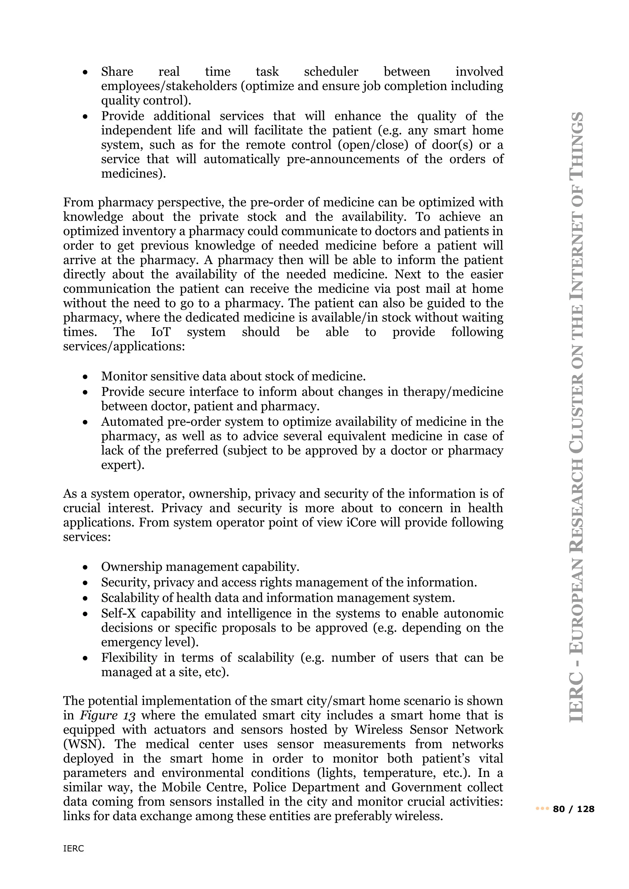 IERC
IERC
-
E
UROPEAN
R
ESEARCH
C
LUSTER
ON
THE
I
NTERNET
OF
T
HINGS
••• 80 / 128
• Share real time task scheduler between involved
employees/stakeholders (optimize and ensure job completion including
quality control).
• Provide additional services that will enhance the quality of the
independent life and will facilitate the patient (e.g. any smart home
system, such as for the remote control (open/close) of door(s) or a
service that will automatically pre-announcements of the orders of
medicines).
From pharmacy perspective, the pre-order of medicine can be optimized with
knowledge about the private stock and the availability. To achieve an
optimized inventory a pharmacy could communicate to doctors and patients in
order to get previous knowledge of needed medicine before a patient will
arrive at the pharmacy. A pharmacy then will be able to inform the patient
directly about the availability of the needed medicine. Next to the easier
communication the patient can receive the medicine via post mail at home
without the need to go to a pharmacy. The patient can also be guided to the
pharmacy, where the dedicated medicine is available/in stock without waiting
times. The IoT system should be able to provide following
services/applications:
• Monitor sensitive data about stock of medicine.
• Provide secure interface to inform about changes in therapy/medicine
between doctor, patient and pharmacy.
• Automated pre-order system to optimize availability of medicine in the
pharmacy, as well as to advice several equivalent medicine in case of
lack of the preferred (subject to be approved by a doctor or pharmacy
expert).
As a system operator, ownership, privacy and security of the information is of
crucial interest. Privacy and security is more about to concern in health
applications. From system operator point of view iCore will provide following
services:
• Ownership management capability.
• Security, privacy and access rights management of the information.
• Scalability of health data and information management system.
• Self-X capability and intelligence in the systems to enable autonomic
decisions or specific proposals to be approved (e.g. depending on the
emergency level).
• Flexibility in terms of scalability (e.g. number of users that can be
managed at a site, etc).
The potential implementation of the smart city/smart home scenario is shown
in Figure 13 where the emulated smart city includes a smart home that is
equipped with actuators and sensors hosted by Wireless Sensor Network
(WSN). The medical center uses sensor measurements from networks
deployed in the smart home in order to monitor both patient’s vital
parameters and environmental conditions (lights, temperature, etc.). In a
similar way, the Mobile Centre, Police Department and Government collect
data coming from sensors installed in the city and monitor crucial activities:
links for data exchange among these entities are preferably wireless.
 