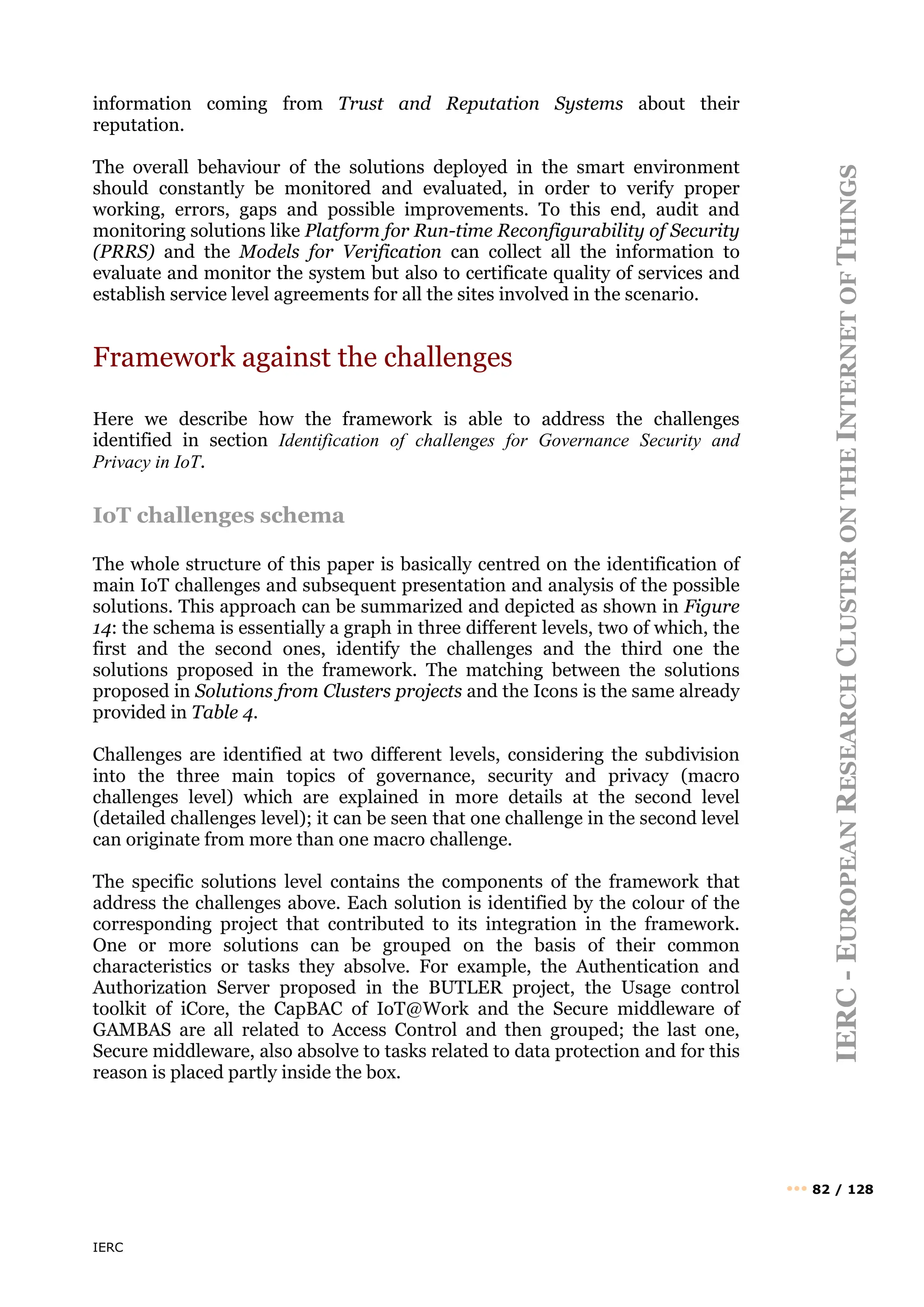 IERC
IERC
-
E
UROPEAN
R
ESEARCH
C
LUSTER
ON
THE
I
NTERNET
OF
T
HINGS
••• 82 / 128
information coming from Trust and Reputation Systems about their
reputation.
The overall behaviour of the solutions deployed in the smart environment
should constantly be monitored and evaluated, in order to verify proper
working, errors, gaps and possible improvements. To this end, audit and
monitoring solutions like Platform for Run-time Reconfigurability of Security
(PRRS) and the Models for Verification can collect all the information to
evaluate and monitor the system but also to certificate quality of services and
establish service level agreements for all the sites involved in the scenario.
Framework against the challenges
Here we describe how the framework is able to address the challenges
identified in section Identification of challenges for Governance Security and
Privacy in IoT.
IoT challenges schema
The whole structure of this paper is basically centred on the identification of
main IoT challenges and subsequent presentation and analysis of the possible
solutions. This approach can be summarized and depicted as shown in Figure
14: the schema is essentially a graph in three different levels, two of which, the
first and the second ones, identify the challenges and the third one the
solutions proposed in the framework. The matching between the solutions
proposed in Solutions from Clusters projects and the Icons is the same already
provided in Table 4.
Challenges are identified at two different levels, considering the subdivision
into the three main topics of governance, security and privacy (macro
challenges level) which are explained in more details at the second level
(detailed challenges level); it can be seen that one challenge in the second level
can originate from more than one macro challenge.
The specific solutions level contains the components of the framework that
address the challenges above. Each solution is identified by the colour of the
corresponding project that contributed to its integration in the framework.
One or more solutions can be grouped on the basis of their common
characteristics or tasks they absolve. For example, the Authentication and
Authorization Server proposed in the BUTLER project, the Usage control
toolkit of iCore, the CapBAC of IoT@Work and the Secure middleware of
GAMBAS are all related to Access Control and then grouped; the last one,
Secure middleware, also absolve to tasks related to data protection and for this
reason is placed partly inside the box.
 