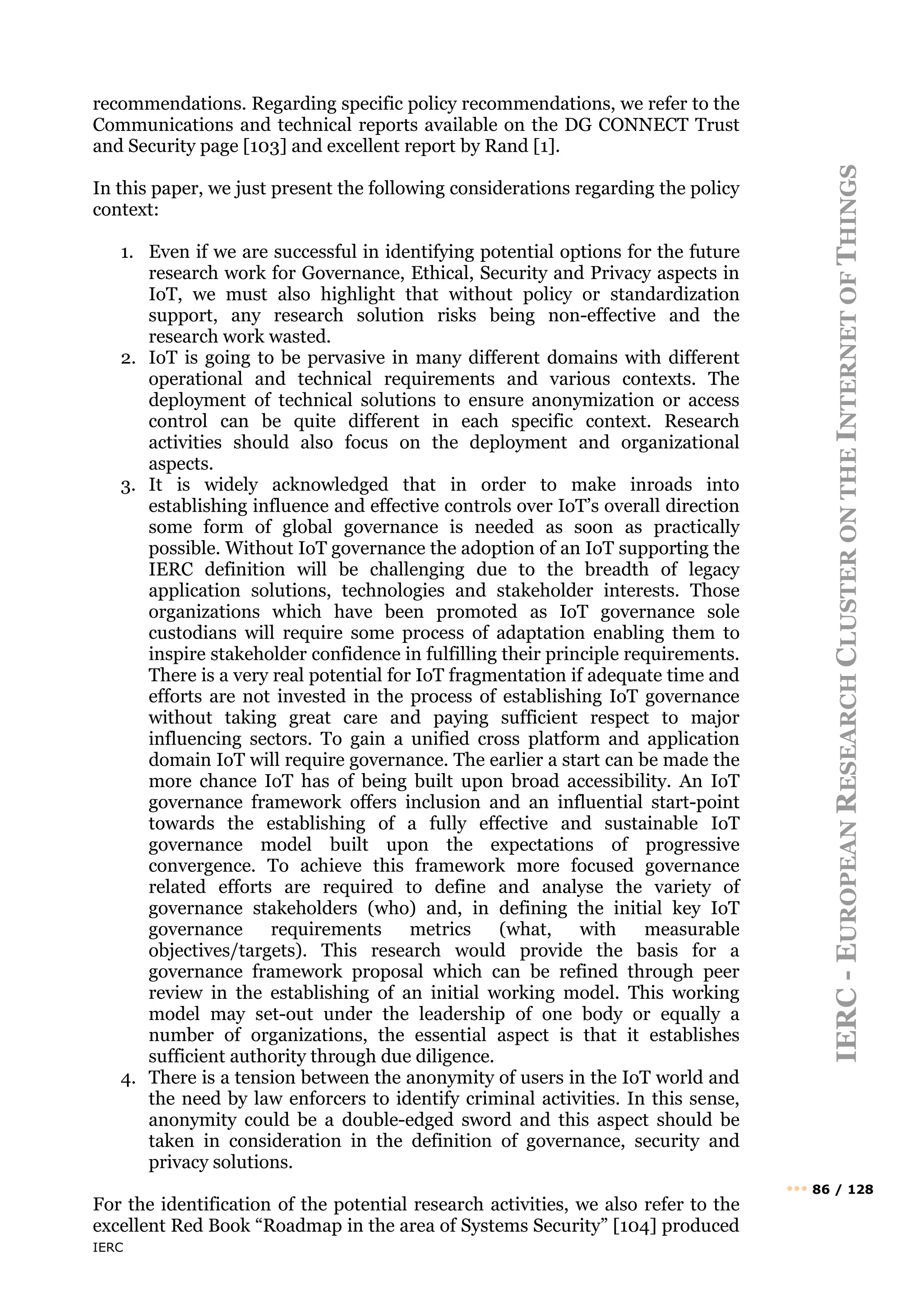 IERC
IERC
-
E
UROPEAN
R
ESEARCH
C
LUSTER
ON
THE
I
NTERNET
OF
T
HINGS
••• 86 / 128
recommendations. Regarding specific policy recommendations, we refer to the
Communications and technical reports available on the DG CONNECT Trust
and Security page [103] and excellent report by Rand [1].
In this paper, we just present the following considerations regarding the policy
context:
1. Even if we are successful in identifying potential options for the future
research work for Governance, Ethical, Security and Privacy aspects in
IoT, we must also highlight that without policy or standardization
support, any research solution risks being non-effective and the
research work wasted.
2. IoT is going to be pervasive in many different domains with different
operational and technical requirements and various contexts. The
deployment of technical solutions to ensure anonymization or access
control can be quite different in each specific context. Research
activities should also focus on the deployment and organizational
aspects.
3. It is widely acknowledged that in order to make inroads into
establishing influence and effective controls over IoT’s overall direction
some form of global governance is needed as soon as practically
possible. Without IoT governance the adoption of an IoT supporting the
IERC definition will be challenging due to the breadth of legacy
application solutions, technologies and stakeholder interests. Those
organizations which have been promoted as IoT governance sole
custodians will require some process of adaptation enabling them to
inspire stakeholder confidence in fulfilling their principle requirements.
There is a very real potential for IoT fragmentation if adequate time and
efforts are not invested in the process of establishing IoT governance
without taking great care and paying sufficient respect to major
influencing sectors. To gain a unified cross platform and application
domain IoT will require governance. The earlier a start can be made the
more chance IoT has of being built upon broad accessibility. An IoT
governance framework offers inclusion and an influential start-point
towards the establishing of a fully effective and sustainable IoT
governance model built upon the expectations of progressive
convergence. To achieve this framework more focused governance
related efforts are required to define and analyse the variety of
governance stakeholders (who) and, in defining the initial key IoT
governance requirements metrics (what, with measurable
objectives/targets). This research would provide the basis for a
governance framework proposal which can be refined through peer
review in the establishing of an initial working model. This working
model may set-out under the leadership of one body or equally a
number of organizations, the essential aspect is that it establishes
sufficient authority through due diligence.
4. There is a tension between the anonymity of users in the IoT world and
the need by law enforcers to identify criminal activities. In this sense,
anonymity could be a double-edged sword and this aspect should be
taken in consideration in the definition of governance, security and
privacy solutions.
For the identification of the potential research activities, we also refer to the
excellent Red Book “Roadmap in the area of Systems Security” [104] produced
 