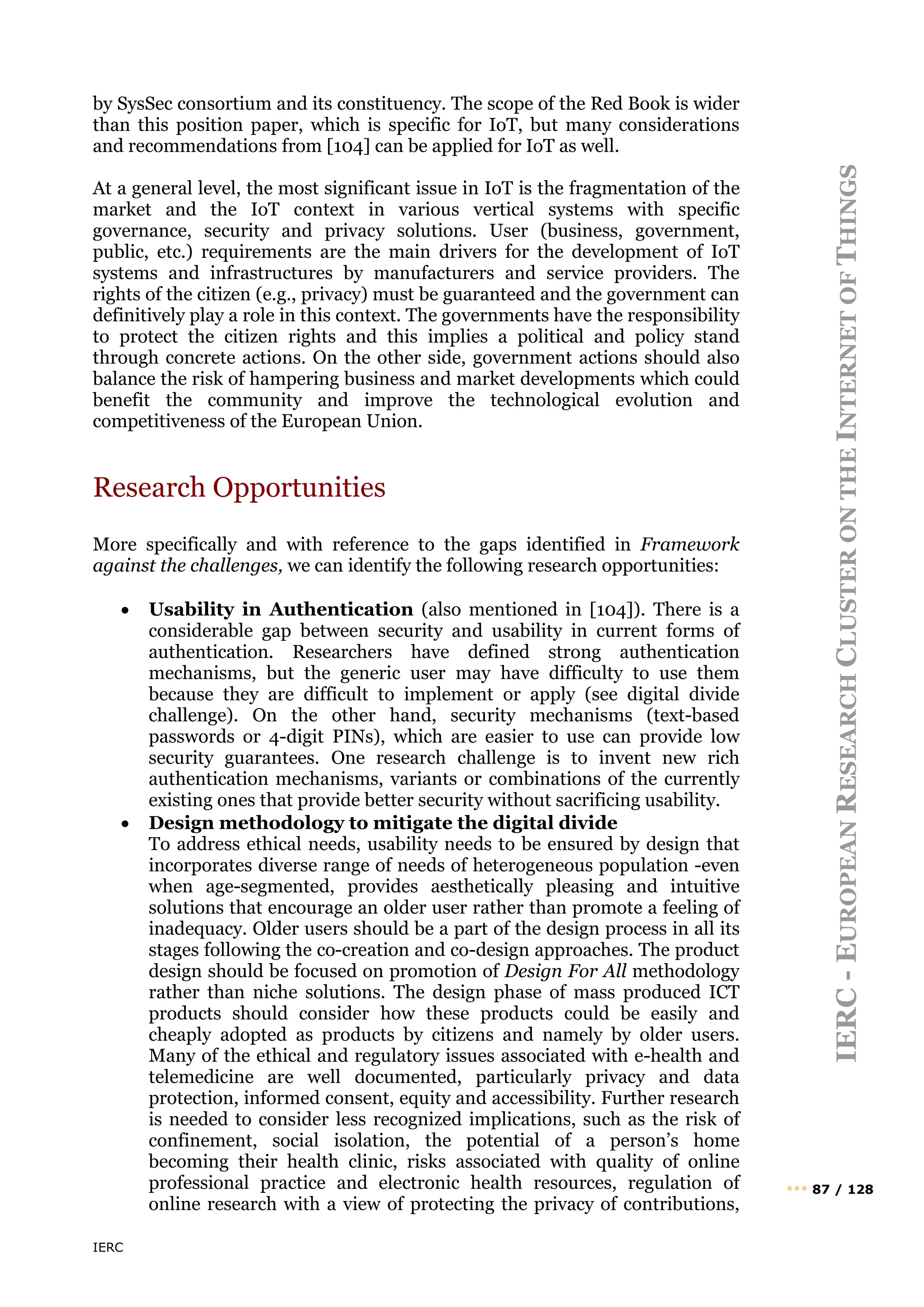IERC
IERC
-
E
UROPEAN
R
ESEARCH
C
LUSTER
ON
THE
I
NTERNET
OF
T
HINGS
••• 87 / 128
by SysSec consortium and its constituency. The scope of the Red Book is wider
than this position paper, which is specific for IoT, but many considerations
and recommendations from [104] can be applied for IoT as well.
At a general level, the most significant issue in IoT is the fragmentation of the
market and the IoT context in various vertical systems with specific
governance, security and privacy solutions. User (business, government,
public, etc.) requirements are the main drivers for the development of IoT
systems and infrastructures by manufacturers and service providers. The
rights of the citizen (e.g., privacy) must be guaranteed and the government can
definitively play a role in this context. The governments have the responsibility
to protect the citizen rights and this implies a political and policy stand
through concrete actions. On the other side, government actions should also
balance the risk of hampering business and market developments which could
benefit the community and improve the technological evolution and
competitiveness of the European Union.
Research Opportunities
More specifically and with reference to the gaps identified in Framework
against the challenges, we can identify the following research opportunities:
• Usability in Authentication (also mentioned in [104]). There is a
considerable gap between security and usability in current forms of
authentication. Researchers have defined strong authentication
mechanisms, but the generic user may have difficulty to use them
because they are difficult to implement or apply (see digital divide
challenge). On the other hand, security mechanisms (text-based
passwords or 4-digit PINs), which are easier to use can provide low
security guarantees. One research challenge is to invent new rich
authentication mechanisms, variants or combinations of the currently
existing ones that provide better security without sacrificing usability.
• Design methodology to mitigate the digital divide
To address ethical needs, usability needs to be ensured by design that
incorporates diverse range of needs of heterogeneous population -even
when age-segmented, provides aesthetically pleasing and intuitive
solutions that encourage an older user rather than promote a feeling of
inadequacy. Older users should be a part of the design process in all its
stages following the co-creation and co-design approaches. The product
design should be focused on promotion of Design For All methodology
rather than niche solutions. The design phase of mass produced ICT
products should consider how these products could be easily and
cheaply adopted as products by citizens and namely by older users.
Many of the ethical and regulatory issues associated with e-health and
telemedicine are well documented, particularly privacy and data
protection, informed consent, equity and accessibility. Further research
is needed to consider less recognized implications, such as the risk of
confinement, social isolation, the potential of a person’s home
becoming their health clinic, risks associated with quality of online
professional practice and electronic health resources, regulation of
online research with a view of protecting the privacy of contributions,
 