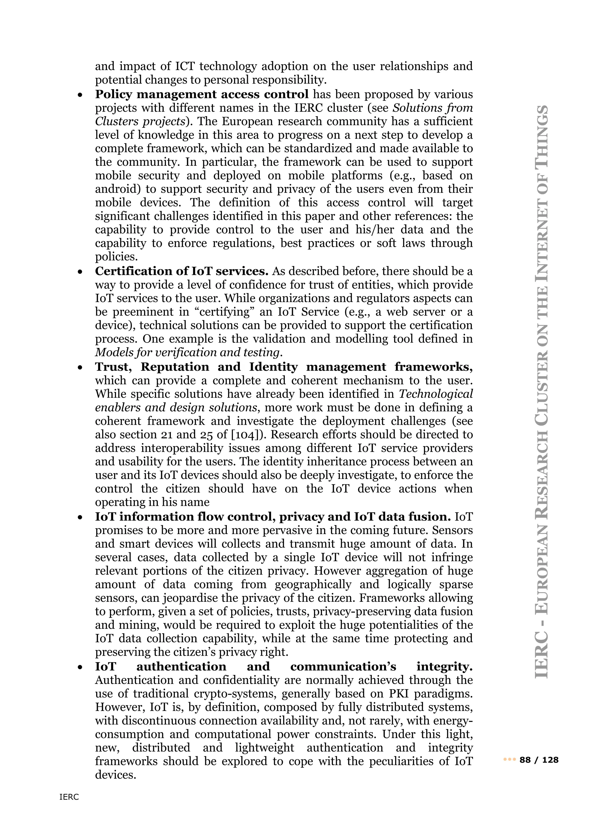 IERC
IERC
-
E
UROPEAN
R
ESEARCH
C
LUSTER
ON
THE
I
NTERNET
OF
T
HINGS
••• 88 / 128
and impact of ICT technology adoption on the user relationships and
potential changes to personal responsibility.
• Policy management access control has been proposed by various
projects with different names in the IERC cluster (see Solutions from
Clusters projects). The European research community has a sufficient
level of knowledge in this area to progress on a next step to develop a
complete framework, which can be standardized and made available to
the community. In particular, the framework can be used to support
mobile security and deployed on mobile platforms (e.g., based on
android) to support security and privacy of the users even from their
mobile devices. The definition of this access control will target
significant challenges identified in this paper and other references: the
capability to provide control to the user and his/her data and the
capability to enforce regulations, best practices or soft laws through
policies.
• Certification of IoT services. As described before, there should be a
way to provide a level of confidence for trust of entities, which provide
IoT services to the user. While organizations and regulators aspects can
be preeminent in “certifying” an IoT Service (e.g., a web server or a
device), technical solutions can be provided to support the certification
process. One example is the validation and modelling tool defined in
Models for verification and testing.
• Trust, Reputation and Identity management frameworks,
which can provide a complete and coherent mechanism to the user.
While specific solutions have already been identified in Technological
enablers and design solutions, more work must be done in defining a
coherent framework and investigate the deployment challenges (see
also section 21 and 25 of [104]). Research efforts should be directed to
address interoperability issues among different IoT service providers
and usability for the users. The identity inheritance process between an
user and its IoT devices should also be deeply investigate, to enforce the
control the citizen should have on the IoT device actions when
operating in his name
• IoT information flow control, privacy and IoT data fusion. IoT
promises to be more and more pervasive in the coming future. Sensors
and smart devices will collects and transmit huge amount of data. In
several cases, data collected by a single IoT device will not infringe
relevant portions of the citizen privacy. However aggregation of huge
amount of data coming from geographically and logically sparse
sensors, can jeopardise the privacy of the citizen. Frameworks allowing
to perform, given a set of policies, trusts, privacy-preserving data fusion
and mining, would be required to exploit the huge potentialities of the
IoT data collection capability, while at the same time protecting and
preserving the citizen’s privacy right.
• IoT authentication and communication’s integrity.
Authentication and confidentiality are normally achieved through the
use of traditional crypto-systems, generally based on PKI paradigms.
However, IoT is, by definition, composed by fully distributed systems,
with discontinuous connection availability and, not rarely, with energy-
consumption and computational power constraints. Under this light,
new, distributed and lightweight authentication and integrity
frameworks should be explored to cope with the peculiarities of IoT
devices.
 