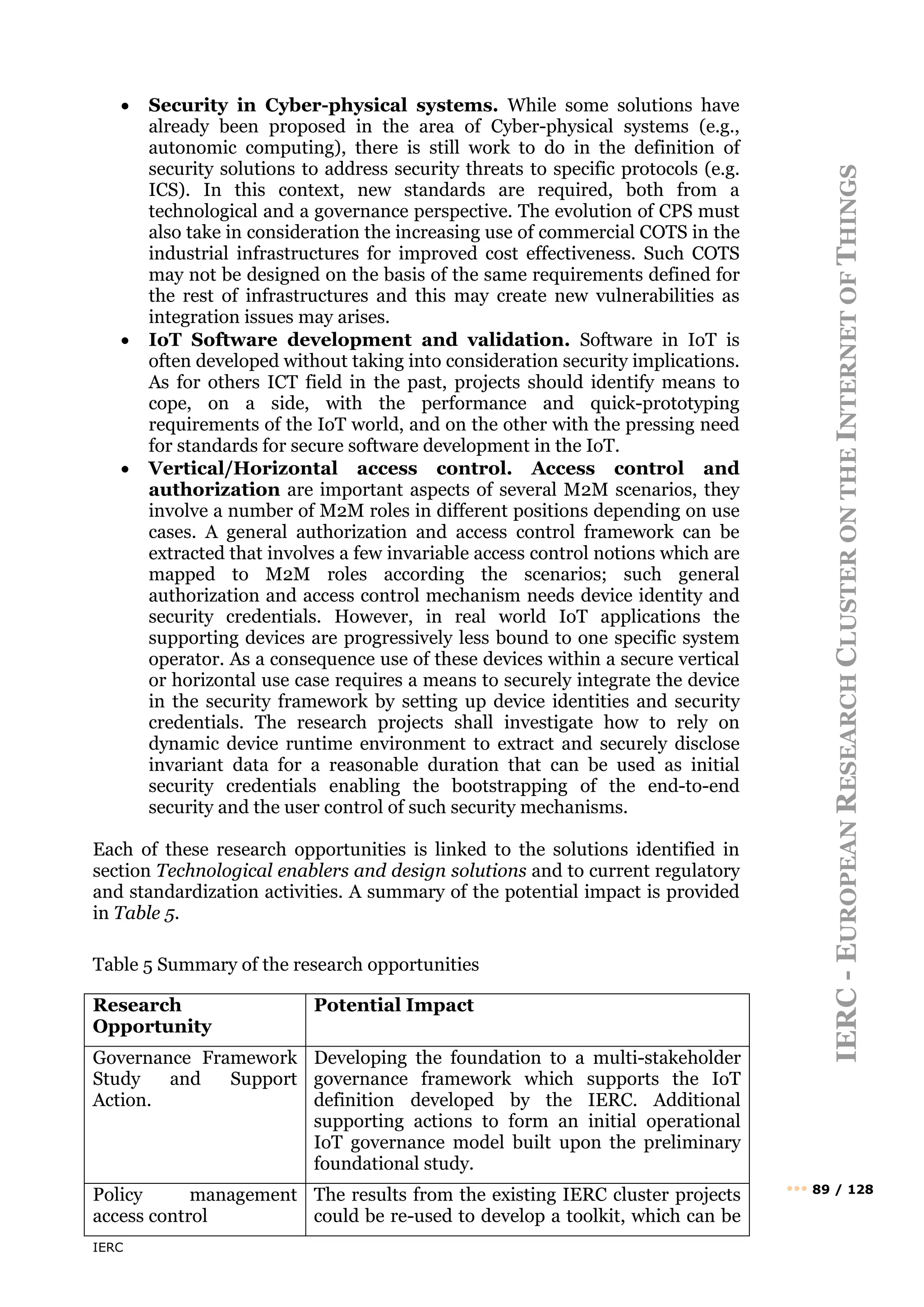 IERC
IERC
-
E
UROPEAN
R
ESEARCH
C
LUSTER
ON
THE
I
NTERNET
OF
T
HINGS
••• 89 / 128
• Security in Cyber-physical systems. While some solutions have
already been proposed in the area of Cyber-physical systems (e.g.,
autonomic computing), there is still work to do in the definition of
security solutions to address security threats to specific protocols (e.g.
ICS). In this context, new standards are required, both from a
technological and a governance perspective. The evolution of CPS must
also take in consideration the increasing use of commercial COTS in the
industrial infrastructures for improved cost effectiveness. Such COTS
may not be designed on the basis of the same requirements defined for
the rest of infrastructures and this may create new vulnerabilities as
integration issues may arises.
• IoT Software development and validation. Software in IoT is
often developed without taking into consideration security implications.
As for others ICT field in the past, projects should identify means to
cope, on a side, with the performance and quick-prototyping
requirements of the IoT world, and on the other with the pressing need
for standards for secure software development in the IoT.
• Vertical/Horizontal access control. Access control and
authorization are important aspects of several M2M scenarios, they
involve a number of M2M roles in different positions depending on use
cases. A general authorization and access control framework can be
extracted that involves a few invariable access control notions which are
mapped to M2M roles according the scenarios; such general
authorization and access control mechanism needs device identity and
security credentials. However, in real world IoT applications the
supporting devices are progressively less bound to one specific system
operator. As a consequence use of these devices within a secure vertical
or horizontal use case requires a means to securely integrate the device
in the security framework by setting up device identities and security
credentials. The research projects shall investigate how to rely on
dynamic device runtime environment to extract and securely disclose
invariant data for a reasonable duration that can be used as initial
security credentials enabling the bootstrapping of the end-to-end
security and the user control of such security mechanisms.
Each of these research opportunities is linked to the solutions identified in
section Technological enablers and design solutions and to current regulatory
and standardization activities. A summary of the potential impact is provided
in Table 5.
Table 5 Summary of the research opportunities
Research
Opportunity
Potential Impact
Governance Framework
Study and Support
Action.
Developing the foundation to a multi-stakeholder
governance framework which supports the IoT
definition developed by the IERC. Additional
supporting actions to form an initial operational
IoT governance model built upon the preliminary
foundational study.
Policy management
access control
The results from the existing IERC cluster projects
could be re-used to develop a toolkit, which can be
 