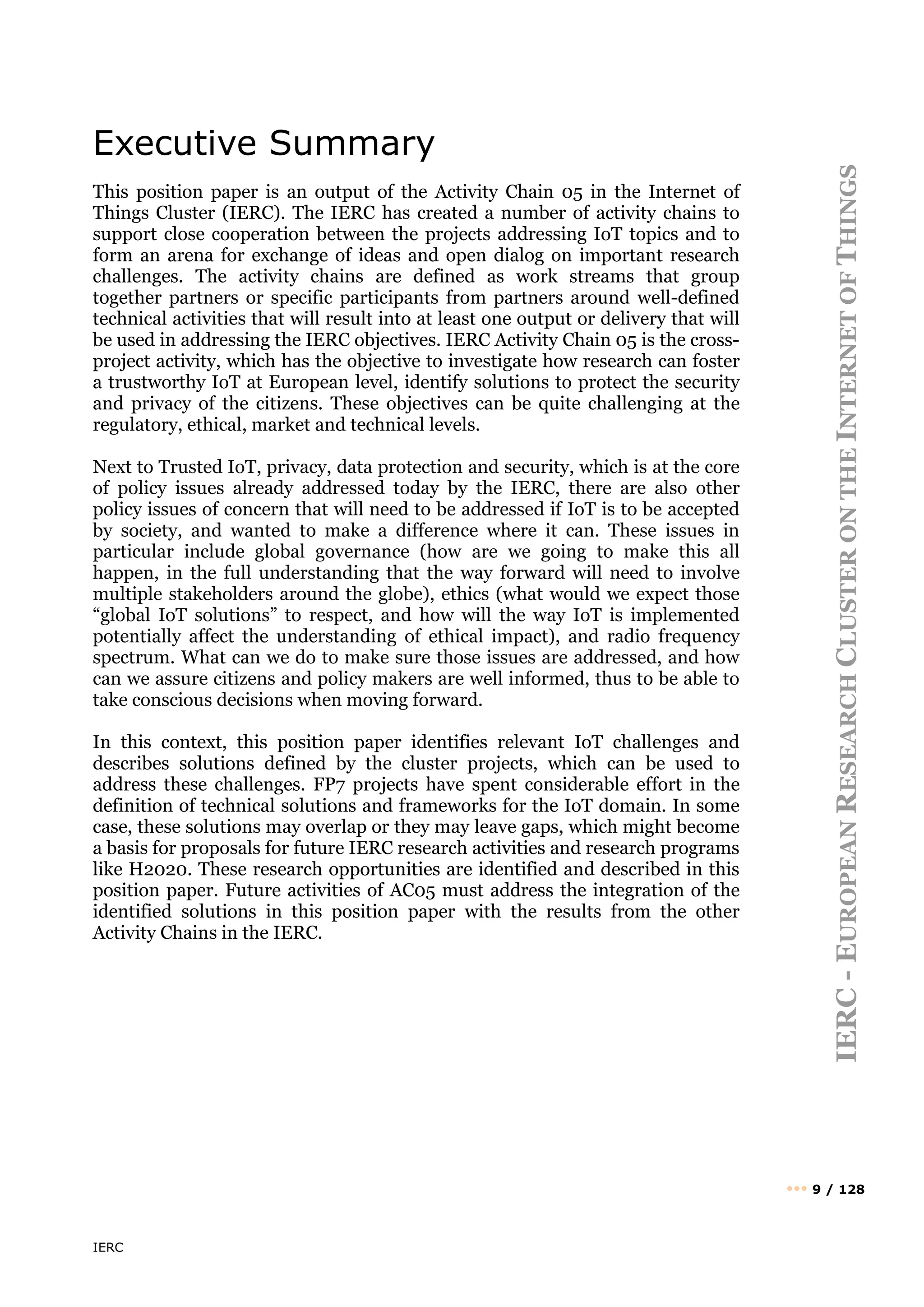 IERC
IERC
-
E
UROPEAN
R
ESEARCH
C
LUSTER
ON
THE
I
NTERNET
OF
T
HINGS
••• 9 / 128
Executive Summary
This position paper is an output of the Activity Chain 05 in the Internet of
Things Cluster (IERC). The IERC has created a number of activity chains to
support close cooperation between the projects addressing IoT topics and to
form an arena for exchange of ideas and open dialog on important research
challenges. The activity chains are defined as work streams that group
together partners or specific participants from partners around well-defined
technical activities that will result into at least one output or delivery that will
be used in addressing the IERC objectives. IERC Activity Chain 05 is the cross-
project activity, which has the objective to investigate how research can foster
a trustworthy IoT at European level, identify solutions to protect the security
and privacy of the citizens. These objectives can be quite challenging at the
regulatory, ethical, market and technical levels.
Next to Trusted IoT, privacy, data protection and security, which is at the core
of policy issues already addressed today by the IERC, there are also other
policy issues of concern that will need to be addressed if IoT is to be accepted
by society, and wanted to make a difference where it can. These issues in
particular include global governance (how are we going to make this all
happen, in the full understanding that the way forward will need to involve
multiple stakeholders around the globe), ethics (what would we expect those
“global IoT solutions” to respect, and how will the way IoT is implemented
potentially affect the understanding of ethical impact), and radio frequency
spectrum. What can we do to make sure those issues are addressed, and how
can we assure citizens and policy makers are well informed, thus to be able to
take conscious decisions when moving forward.
In this context, this position paper identifies relevant IoT challenges and
describes solutions defined by the cluster projects, which can be used to
address these challenges. FP7 projects have spent considerable effort in the
definition of technical solutions and frameworks for the IoT domain. In some
case, these solutions may overlap or they may leave gaps, which might become
a basis for proposals for future IERC research activities and research programs
like H2020. These research opportunities are identified and described in this
position paper. Future activities of AC05 must address the integration of the
identified solutions in this position paper with the results from the other
Activity Chains in the IERC.
 