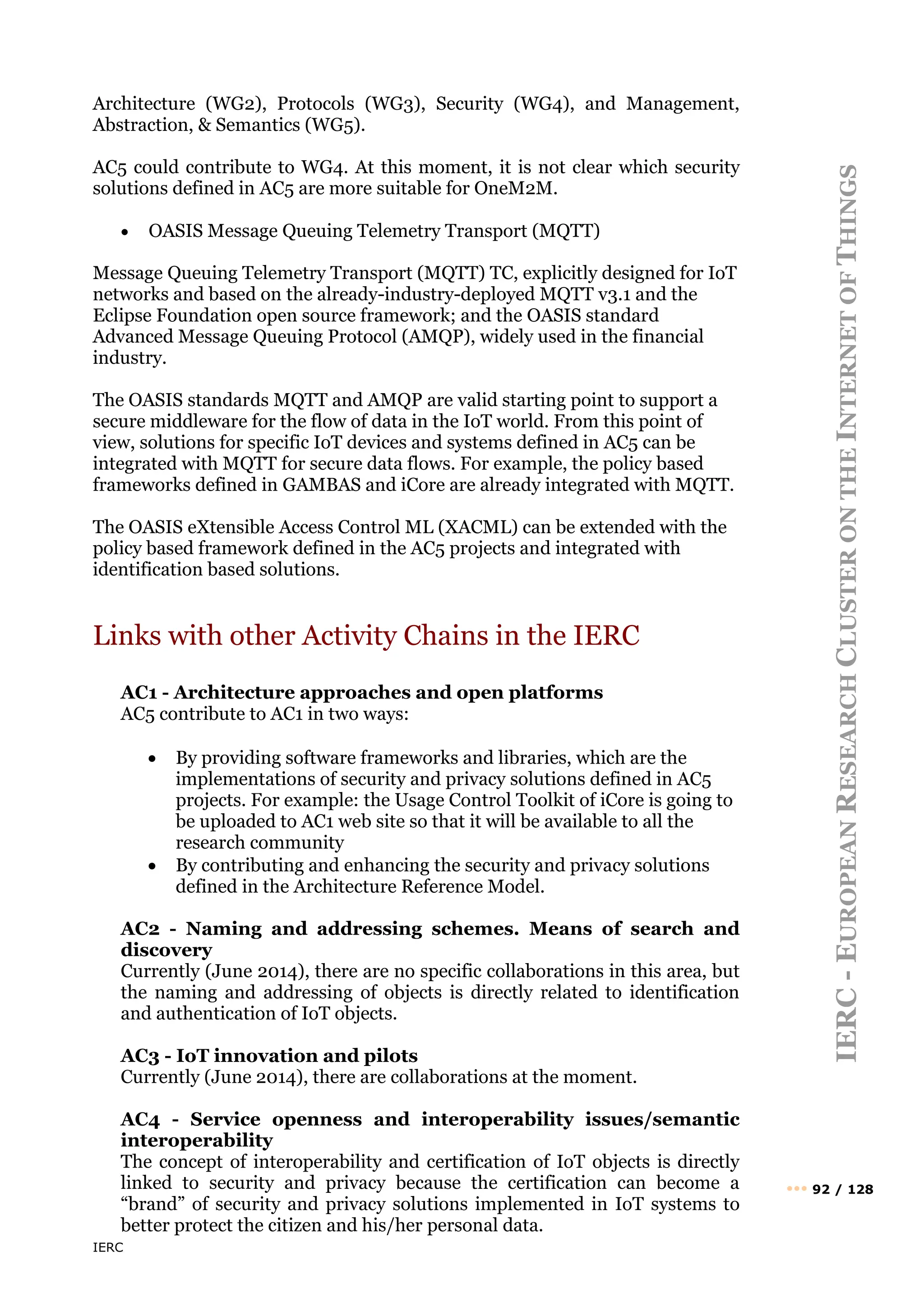 IERC
IERC
-
E
UROPEAN
R
ESEARCH
C
LUSTER
ON
THE
I
NTERNET
OF
T
HINGS
••• 92 / 128
Architecture (WG2), Protocols (WG3), Security (WG4), and Management,
Abstraction, & Semantics (WG5).
AC5 could contribute to WG4. At this moment, it is not clear which security
solutions defined in AC5 are more suitable for OneM2M.
• OASIS Message Queuing Telemetry Transport (MQTT)
Message Queuing Telemetry Transport (MQTT) TC, explicitly designed for IoT
networks and based on the already-industry-deployed MQTT v3.1 and the
Eclipse Foundation open source framework; and the OASIS standard
Advanced Message Queuing Protocol (AMQP), widely used in the financial
industry.
The OASIS standards MQTT and AMQP are valid starting point to support a
secure middleware for the flow of data in the IoT world. From this point of
view, solutions for specific IoT devices and systems defined in AC5 can be
integrated with MQTT for secure data flows. For example, the policy based
frameworks defined in GAMBAS and iCore are already integrated with MQTT.
The OASIS eXtensible Access Control ML (XACML) can be extended with the
policy based framework defined in the AC5 projects and integrated with
identification based solutions.
Links with other Activity Chains in the IERC
AC1 - Architecture approaches and open platforms
AC5 contribute to AC1 in two ways:
• By providing software frameworks and libraries, which are the
implementations of security and privacy solutions defined in AC5
projects. For example: the Usage Control Toolkit of iCore is going to
be uploaded to AC1 web site so that it will be available to all the
research community
• By contributing and enhancing the security and privacy solutions
defined in the Architecture Reference Model.
AC2 - Naming and addressing schemes. Means of search and
discovery
Currently (June 2014), there are no specific collaborations in this area, but
the naming and addressing of objects is directly related to identification
and authentication of IoT objects.
AC3 - IoT innovation and pilots
Currently (June 2014), there are collaborations at the moment.
AC4 - Service openness and interoperability issues/semantic
interoperability
The concept of interoperability and certification of IoT objects is directly
linked to security and privacy because the certification can become a
“brand” of security and privacy solutions implemented in IoT systems to
better protect the citizen and his/her personal data.
 