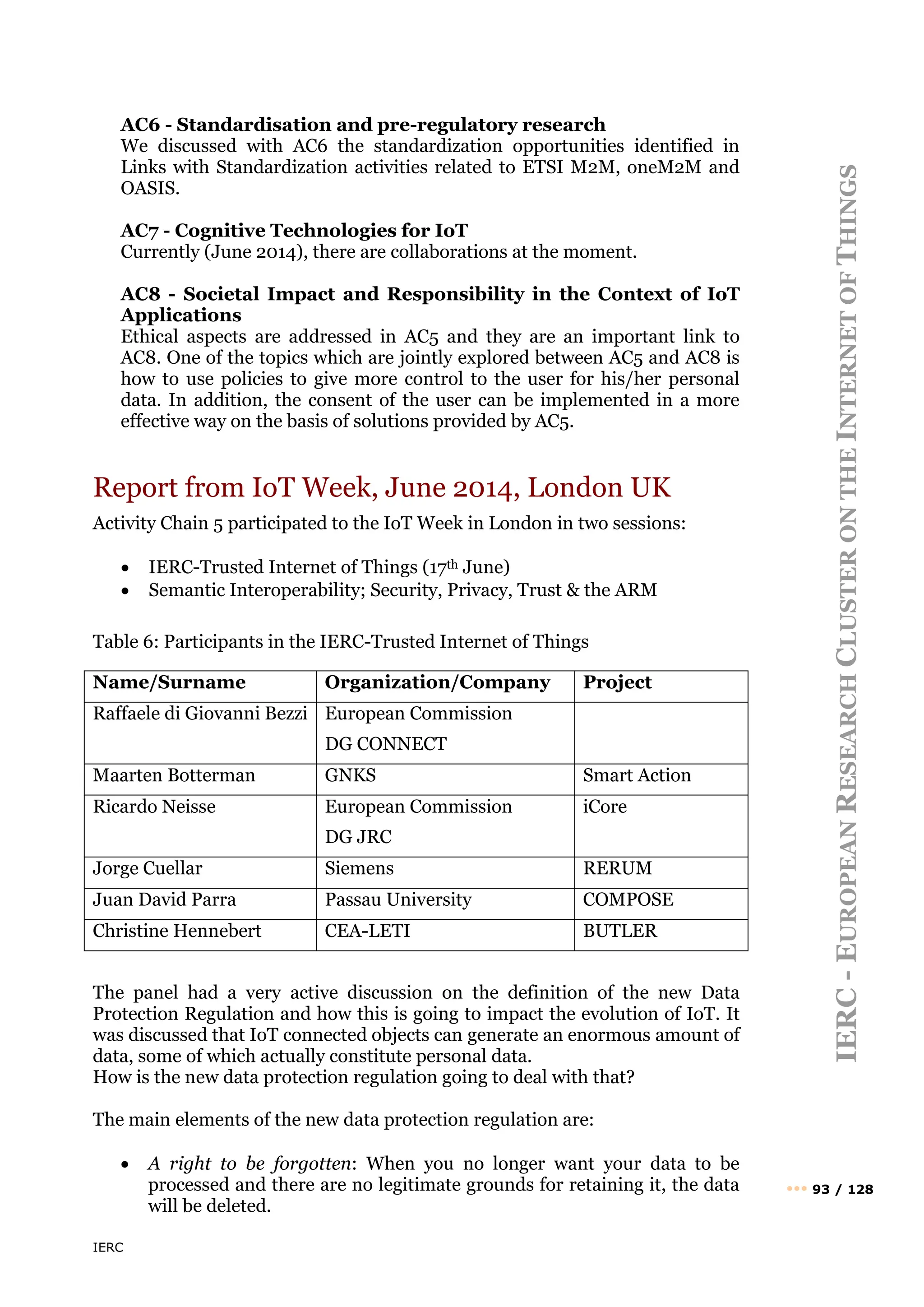 IERC
IERC
-
E
UROPEAN
R
ESEARCH
C
LUSTER
ON
THE
I
NTERNET
OF
T
HINGS
••• 93 / 128
AC6 - Standardisation and pre-regulatory research
We discussed with AC6 the standardization opportunities identified in
Links with Standardization activities related to ETSI M2M, oneM2M and
OASIS.
AC7 - Cognitive Technologies for IoT
Currently (June 2014), there are collaborations at the moment.
AC8 - Societal Impact and Responsibility in the Context of IoT
Applications
Ethical aspects are addressed in AC5 and they are an important link to
AC8. One of the topics which are jointly explored between AC5 and AC8 is
how to use policies to give more control to the user for his/her personal
data. In addition, the consent of the user can be implemented in a more
effective way on the basis of solutions provided by AC5.
Report from IoT Week, June 2014, London UK
Activity Chain 5 participated to the IoT Week in London in two sessions:
• IERC-Trusted Internet of Things (17th June)
• Semantic Interoperability; Security, Privacy, Trust & the ARM
Table 6: Participants in the IERC-Trusted Internet of Things
Name/Surname Organization/Company Project
Raffaele di Giovanni Bezzi European Commission
DG CONNECT
Maarten Botterman GNKS Smart Action
Ricardo Neisse European Commission
DG JRC
iCore
Jorge Cuellar Siemens RERUM
Juan David Parra Passau University COMPOSE
Christine Hennebert CEA-LETI BUTLER
The panel had a very active discussion on the definition of the new Data
Protection Regulation and how this is going to impact the evolution of IoT. It
was discussed that IoT connected objects can generate an enormous amount of
data, some of which actually constitute personal data.
How is the new data protection regulation going to deal with that?
The main elements of the new data protection regulation are:
• A right to be forgotten: When you no longer want your data to be
processed and there are no legitimate grounds for retaining it, the data
will be deleted.
 