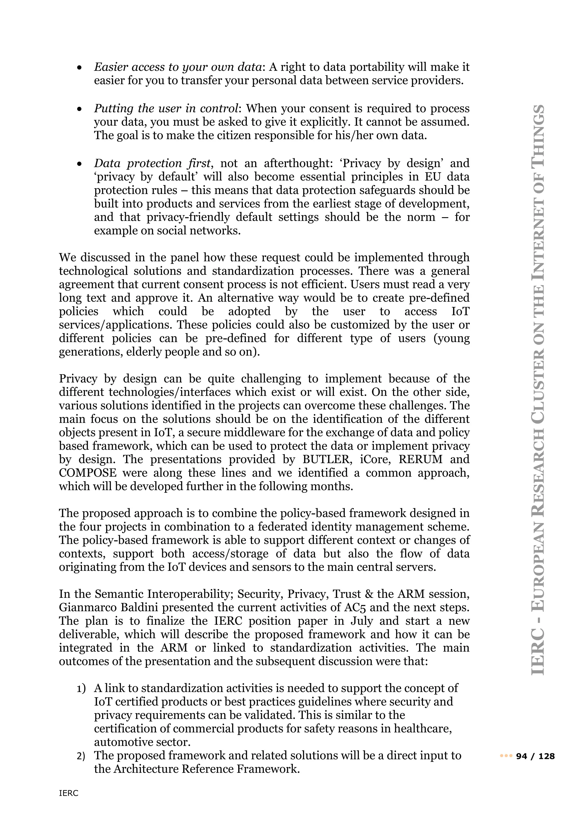IERC
IERC
-
E
UROPEAN
R
ESEARCH
C
LUSTER
ON
THE
I
NTERNET
OF
T
HINGS
••• 94 / 128
• Easier access to your own data: A right to data portability will make it
easier for you to transfer your personal data between service providers.
• Putting the user in control: When your consent is required to process
your data, you must be asked to give it explicitly. It cannot be assumed.
The goal is to make the citizen responsible for his/her own data.
• Data protection first, not an afterthought: ‘Privacy by design’ and
‘privacy by default’ will also become essential principles in EU data
protection rules – this means that data protection safeguards should be
built into products and services from the earliest stage of development,
and that privacy-friendly default settings should be the norm – for
example on social networks.
We discussed in the panel how these request could be implemented through
technological solutions and standardization processes. There was a general
agreement that current consent process is not efficient. Users must read a very
long text and approve it. An alternative way would be to create pre-defined
policies which could be adopted by the user to access IoT
services/applications. These policies could also be customized by the user or
different policies can be pre-defined for different type of users (young
generations, elderly people and so on).
Privacy by design can be quite challenging to implement because of the
different technologies/interfaces which exist or will exist. On the other side,
various solutions identified in the projects can overcome these challenges. The
main focus on the solutions should be on the identification of the different
objects present in IoT, a secure middleware for the exchange of data and policy
based framework, which can be used to protect the data or implement privacy
by design. The presentations provided by BUTLER, iCore, RERUM and
COMPOSE were along these lines and we identified a common approach,
which will be developed further in the following months.
The proposed approach is to combine the policy-based framework designed in
the four projects in combination to a federated identity management scheme.
The policy-based framework is able to support different context or changes of
contexts, support both access/storage of data but also the flow of data
originating from the IoT devices and sensors to the main central servers.
In the Semantic Interoperability; Security, Privacy, Trust & the ARM session,
Gianmarco Baldini presented the current activities of AC5 and the next steps.
The plan is to finalize the IERC position paper in July and start a new
deliverable, which will describe the proposed framework and how it can be
integrated in the ARM or linked to standardization activities. The main
outcomes of the presentation and the subsequent discussion were that:
1) A link to standardization activities is needed to support the concept of
IoT certified products or best practices guidelines where security and
privacy requirements can be validated. This is similar to the
certification of commercial products for safety reasons in healthcare,
automotive sector.
2) The proposed framework and related solutions will be a direct input to
the Architecture Reference Framework.
 
