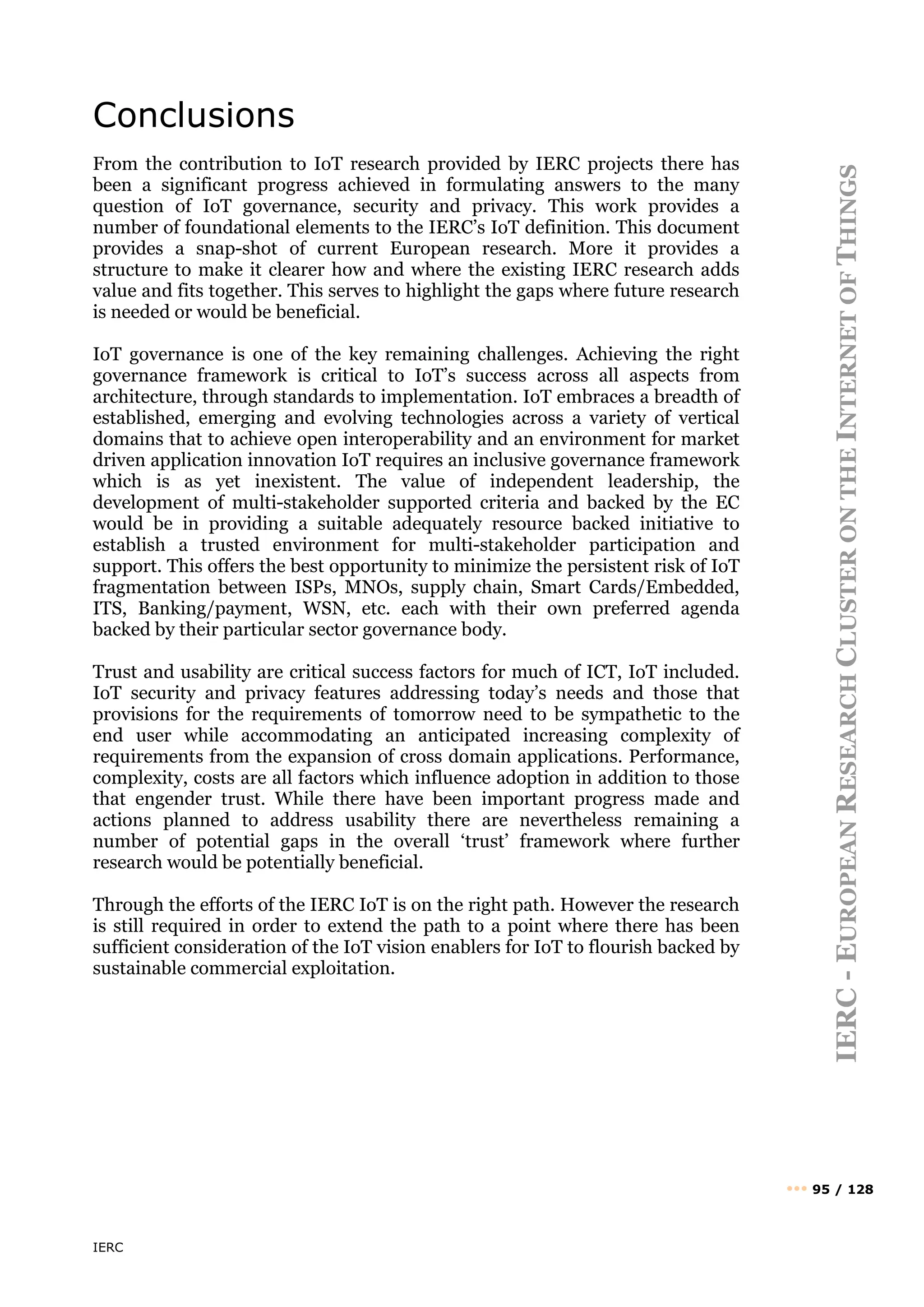 IERC
IERC
-
E
UROPEAN
R
ESEARCH
C
LUSTER
ON
THE
I
NTERNET
OF
T
HINGS
••• 95 / 128
Conclusions
From the contribution to IoT research provided by IERC projects there has
been a significant progress achieved in formulating answers to the many
question of IoT governance, security and privacy. This work provides a
number of foundational elements to the IERC’s IoT definition. This document
provides a snap-shot of current European research. More it provides a
structure to make it clearer how and where the existing IERC research adds
value and fits together. This serves to highlight the gaps where future research
is needed or would be beneficial.
IoT governance is one of the key remaining challenges. Achieving the right
governance framework is critical to IoT’s success across all aspects from
architecture, through standards to implementation. IoT embraces a breadth of
established, emerging and evolving technologies across a variety of vertical
domains that to achieve open interoperability and an environment for market
driven application innovation IoT requires an inclusive governance framework
which is as yet inexistent. The value of independent leadership, the
development of multi-stakeholder supported criteria and backed by the EC
would be in providing a suitable adequately resource backed initiative to
establish a trusted environment for multi-stakeholder participation and
support. This offers the best opportunity to minimize the persistent risk of IoT
fragmentation between ISPs, MNOs, supply chain, Smart Cards/Embedded,
ITS, Banking/payment, WSN, etc. each with their own preferred agenda
backed by their particular sector governance body.
Trust and usability are critical success factors for much of ICT, IoT included.
IoT security and privacy features addressing today’s needs and those that
provisions for the requirements of tomorrow need to be sympathetic to the
end user while accommodating an anticipated increasing complexity of
requirements from the expansion of cross domain applications. Performance,
complexity, costs are all factors which influence adoption in addition to those
that engender trust. While there have been important progress made and
actions planned to address usability there are nevertheless remaining a
number of potential gaps in the overall ‘trust’ framework where further
research would be potentially beneficial.
Through the efforts of the IERC IoT is on the right path. However the research
is still required in order to extend the path to a point where there has been
sufficient consideration of the IoT vision enablers for IoT to flourish backed by
sustainable commercial exploitation.
 