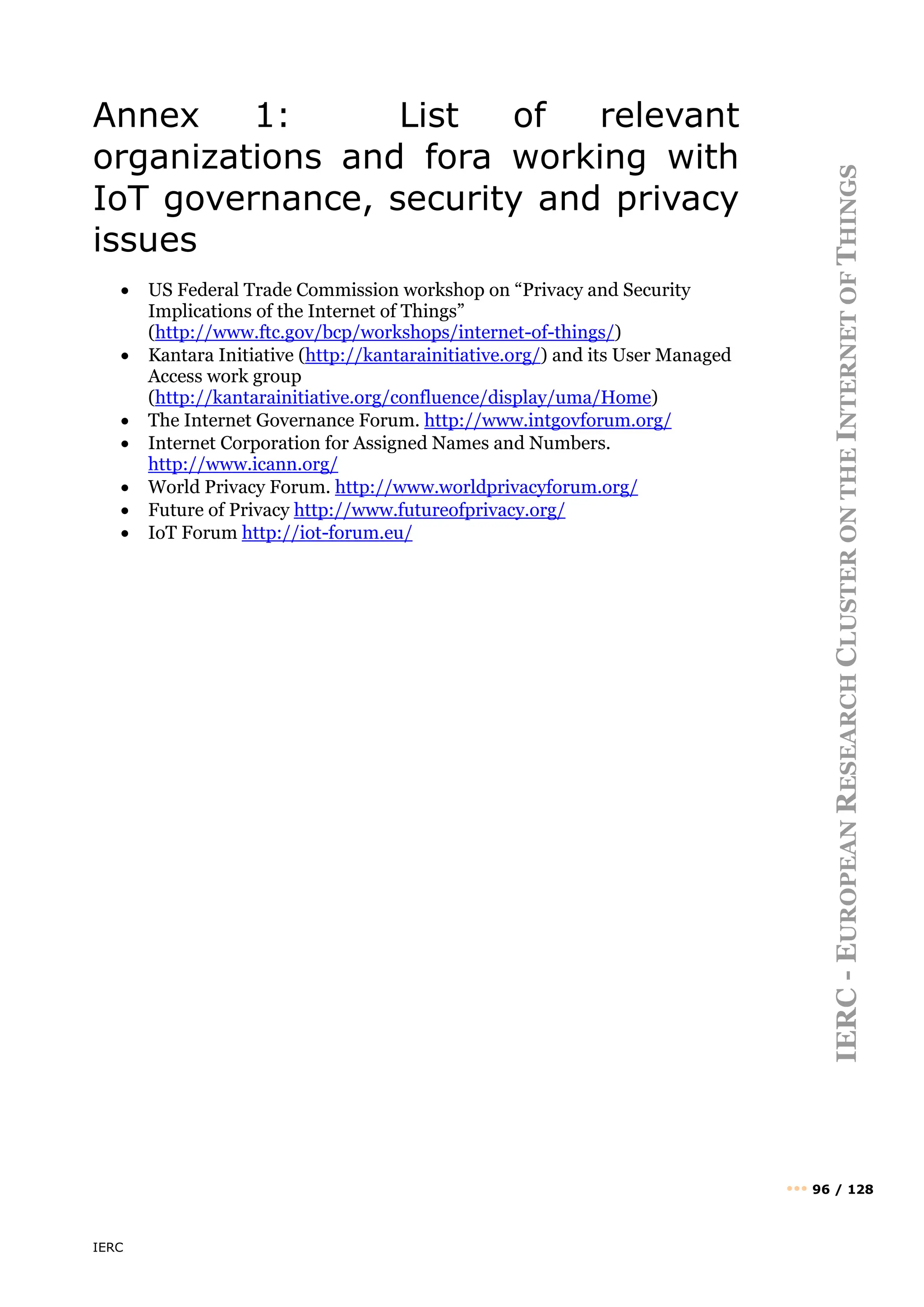 IERC
IERC
-
E
UROPEAN
R
ESEARCH
C
LUSTER
ON
THE
I
NTERNET
OF
T
HINGS
••• 96 / 128
Annex 1: List of relevant
organizations and fora working with
IoT governance, security and privacy
issues
• US Federal Trade Commission workshop on “Privacy and Security
Implications of the Internet of Things”
(http://www.ftc.gov/bcp/workshops/internet-of-things/)
• Kantara Initiative (http://kantarainitiative.org/) and its User Managed
Access work group
(http://kantarainitiative.org/confluence/display/uma/Home)
• The Internet Governance Forum. http://www.intgovforum.org/
• Internet Corporation for Assigned Names and Numbers.
http://www.icann.org/
• World Privacy Forum. http://www.worldprivacyforum.org/
• Future of Privacy http://www.futureofprivacy.org/
• IoT Forum http://iot-forum.eu/
 
