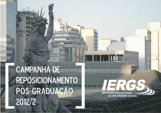 [
[
    CAMPANHA DE
    REPOSICIONAMENTO
    pós-graduação      IERGS
                       INSTITUTO EDUCACIONAL
                            DO RIO GRANDE DO SUL


    2012/2
 