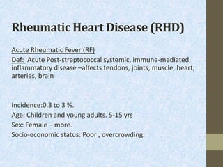 Rheumatic Heart Disease (RHD)
Acute Rheumatic Fever (RF)
Def: Acute Post-streptococcal systemic, immune-mediated,
inflammatory disease –affects tendons, joints, muscle, heart,
arteries, brain
Incidence:0.3 to 3 %.
Age: Children and young adults. 5-15 yrs
Sex: Female – more.
Socio-economic status: Poor , overcrowding.
 
