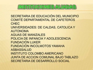 SECRETARIA DE EDUCACIÓN DEL MUNICIPIO
COMITÉ DEPARTAMENTAL DE CAFETEROS
CHEC
UNIVERSIDADES: DE CALDAS, CATOLICA Y
AUTONOMA
AGUAS DE MANIZALES
POLICIA DE INFANCIA Y ADOLESCENCIA
FUNDACIÓN LUKER
FUNDACIÓN INCOLMOTOS YAMAHA
ASBASSALUD
INSTITUTO COLOMBO AMERICANO
JUNTA DE ACCION COMUNAL BAJO TABLAZO
SECRETARIA DE DESARROLLO SOCIAL
 