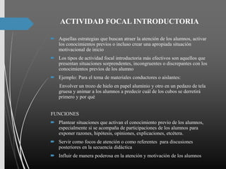 ACTIVIDAD FOCAL INTRODUCTORIA
 Aquellas estrategias que buscan atraer la atención de los alumnos, activar
los conocimientos previos o incluso crear una apropiada situación
motivacional de inicio
 Los tipos de actividad focal introductoria más efectivos son aquellos que
presentan situaciones sorprendentes, incongruentes o discrepantes con los
conocimientos previos de los alumno
 Ejemplo: Para el tema de materiales conductores o aislantes:
Envolver un trozo de hielo en papel aluminio y otro en un pedazo de tela
gruesa y animar a los alumnos a predecir cuál de los cubos se derretirá
primero y por qué
FUNCIONES
 Plantear situaciones que activan el conocimiento previo de los alumnos,
especialmente si se acompaña de participaciones de los alumnos para
exponer razones, hipótesis, opiniones, explicaciones, etcétera.
 Servir como focos de atención o como referentes para discusiones
posteriores en la secuencia didáctica
 Influir de manera poderosa en la atención y motivación de los alumnos
 