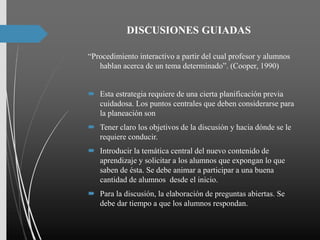 DISCUSIONES GUIADAS
“Procedimiento interactivo a partir del cual profesor y alumnos
hablan acerca de un tema determinado”. (Cooper, 1990)
 Esta estrategia requiere de una cierta planificación previa
cuidadosa. Los puntos centrales que deben considerarse para
la planeación son
 Tener claro los objetivos de la discusión y hacia dónde se le
requiere conducir.
 Introducir la temática central del nuevo contenido de
aprendizaje y solicitar a los alumnos que expongan lo que
saben de ésta. Se debe animar a participar a una buena
cantidad de alumnos desde el inicio.
 Para la discusión, la elaboración de preguntas abiertas. Se
debe dar tiempo a que los alumnos respondan.
 