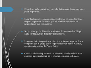  El profesor debe participar y modelar la forma de hacer preguntas
y dar respuestas.
 Guiar la discusión como un diálogo informal en un ambiente de
respeto y apertura. Animar a que los alumnos comenten las
respuestas de sus compañeros.
 No permitir que la discusión se demore demasiado ni se disipe.
Debe ser breve, bien dirigida y participativa.
 Los conocimientos previos pertinentes, activados y que se desea
compartir con el grupo-clase, se pueden anotar enn el pizarrón,
acetato o diapositiva de Power Point.
 Cerrar la discusión y elaborar un resumen, se debe animar a los
alumnos a que participen en él y hagan comentarios finales.
 