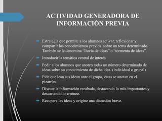 ACTIVIDAD GENERADORA DE
INFORMACIÓN PREVIA
 Estrategia que permite a los alumnos activar, reflexionar y
compartir los conocimientos previos sobre un tema determinado.
También se le denomina “lluvia de ideas” o “tormenta de ideas”.
 Introducir la temática central de interés
 Pedir a los alumnos que anoten todas un número determinado de
ideas sobre su conocimiento de dicha idea. (individual o grupal)
 Pide que lean sus idean ante el grupo, éstas se anotan en el
pizarrón.
 Discute la información recabada, destacando lo más importantes y
descartando lo erróneo.
 Recupere las ideas y origine una discusión breve.
 