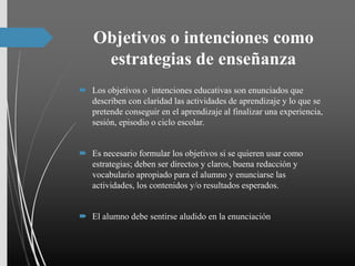 Objetivos o intenciones como
estrategias de enseñanza
 Los objetivos o intenciones educativas son enunciados que
describen con claridad las actividades de aprendizaje y lo que se
pretende conseguir en el aprendizaje al finalizar una experiencia,
sesión, episodio o ciclo escolar.
 Es necesario formular los objetivos si se quieren usar como
estrategias; deben ser directos y claros, buena redacción y
vocabulario apropiado para el alumno y enunciarse las
actividades, los contenidos y/o resultados esperados.
 El alumno debe sentirse aludido en la enunciación
 