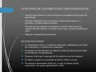 FUNCIONES DE LOS OBJETIVOS COMO ESTRATEGIAS
 Usarlos como marcos o como elementos orientadores del proceso de
aprendizaje
 Generar expectativas en los alumnos y hacer que lo que se va
aprender y evaluar adquiera sentido.
 Permitir que los alumnos se formen un criterio sobre lo que se
esperara de ellos durante y al final de una clase, secuencia didáctica o
curso
 Mejorar el aprendizaje intencional
RECOMENDACIONES
 La formulación clara y vocabulario adecuado, señalando la actividad,
los contenidos y/o criterios de evaluación.
 Comentar con los alumnos los objetivos antes de iniciar la actividad
de enseñanza o de aprendizaje
 Expresar el por qué y para qué de los objetivos con los alumnos
 El objetivo puede ser enunciado de forma verbal o escrita
 No enunciar demasiados objetivos, ya que el alumno puede
extraviarse o no querer aproximarse a ellos
 
