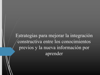 Estrategias para mejorar la integración
constructiva entre los conocimientos
previos y la nueva información por
aprender
 