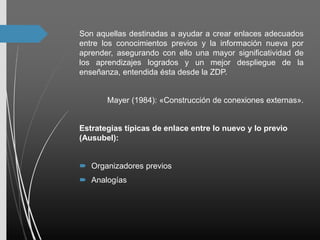 Son aquellas destinadas a ayudar a crear enlaces adecuados
entre los conocimientos previos y la información nueva por
aprender, asegurando con ello una mayor significatividad de
los aprendizajes logrados y un mejor despliegue de la
enseñanza, entendida ésta desde la ZDP.
Mayer (1984): «Construcción de conexiones externas».
Estrategias típicas de enlace entre lo nuevo y lo previo
(Ausubel):
 Organizadores previos
 Analogías
 