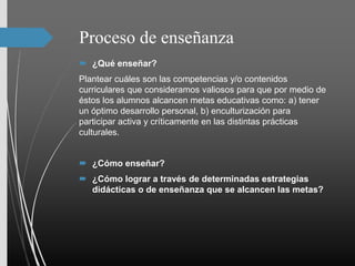 Proceso de enseñanza
 ¿Qué enseñar?
Plantear cuáles son las competencias y/o contenidos
curriculares que consideramos valiosos para que por medio de
éstos los alumnos alcancen metas educativas como: a) tener
un óptimo desarrollo personal, b) enculturización para
participar activa y críticamente en las distintas prácticas
culturales.
 ¿Cómo enseñar?
 ¿Cómo lograr a través de determinadas estrategias
didácticas o de enseñanza que se alcancen las metas?
 