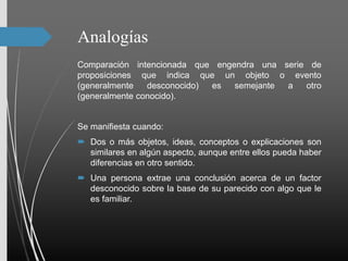 Analogías
Comparación intencionada que engendra una serie de
proposiciones que indica que un objeto o evento
(generalmente desconocido) es semejante a otro
(generalmente conocido).
Se manifiesta cuando:
 Dos o más objetos, ideas, conceptos o explicaciones son
similares en algún aspecto, aunque entre ellos pueda haber
diferencias en otro sentido.
 Una persona extrae una conclusión acerca de un factor
desconocido sobre la base de su parecido con algo que le
es familiar.
 