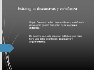Estrategias discursivas y enseñanza
 Según Cros una de las características que definen la
clase como género discursivo es la intención
didáctica.
 De acuerdo con esta intención didáctica, una clase
tiene una doble orientación: explicativa y
argumentativa.
 