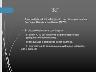 IRF
 Es el análisis estructural-lingüístico del discurso educativo,
hecho por Sinclair y Coulthaurd (1975).
 El discurso del aula se constituye así:
I: en un 70 % por iniciativas de parte del profesor
(preguntas o declaraciones).
R: respuestas o particiones de los alumnos.
F: expresiones de seguimiento o evaluación realizadas
por el profesor.
 