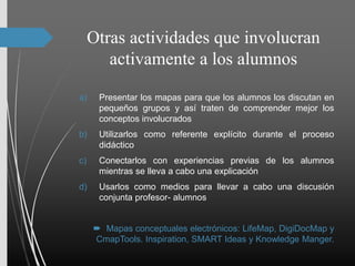 Otras actividades que involucran
activamente a los alumnos
a) Presentar los mapas para que los alumnos los discutan en
pequeños grupos y así traten de comprender mejor los
conceptos involucrados
b) Utilizarlos como referente explícito durante el proceso
didáctico
c) Conectarlos con experiencias previas de los alumnos
mientras se lleva a cabo una explicación
d) Usarlos como medios para llevar a cabo una discusión
conjunta profesor- alumnos
 Mapas conceptuales electrónicos: LifeMap, DigiDocMap y
CmapTools. Inspiration, SMART Ideas y Knowledge Manger.
 