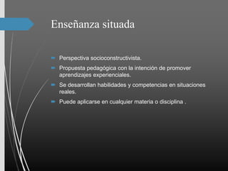 Enseñanza situada
 Perspectiva socioconstructivista.
 Propuesta pedagógica con la intención de promover
aprendizajes experienciales.
 Se desarrollan habilidades y competencias en situaciones
reales.
 Puede aplicarse en cualquier materia o disciplina .
 