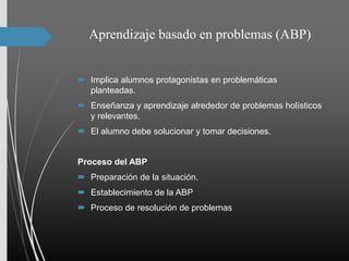 Aprendizaje basado en problemas (ABP)
 Implica alumnos protagonistas en problemáticas
planteadas.
 Enseñanza y aprendizaje alrededor de problemas holísticos
y relevantes.
 El alumno debe solucionar y tomar decisiones.
Proceso del ABP
 Preparación de la situación.
 Establecimiento de la ABP
 Proceso de resolución de problemas
 