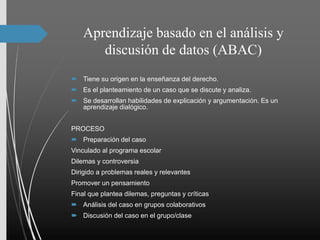 Aprendizaje basado en el análisis y
discusión de datos (ABAC)
 Tiene su origen en la enseñanza del derecho.
 Es el planteamiento de un caso que se discute y analiza.
 Se desarrollan habilidades de explicación y argumentación. Es un
aprendizaje dialógico.
PROCESO
 Preparación del caso
Vinculado al programa escolar
Dilemas y controversia
Dirigido a problemas reales y relevantes
Promover un pensamiento
Final que plantea dilemas, preguntas y críticas
 Análisis del caso en grupos colaborativos
 Discusión del caso en el grupo/clase
 