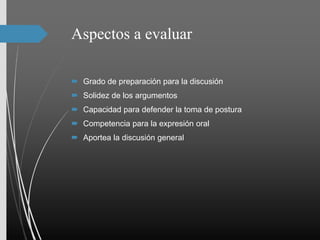 Aspectos a evaluar
 Grado de preparación para la discusión
 Solidez de los argumentos
 Capacidad para defender la toma de postura
 Competencia para la expresión oral
 Aportea la discusión general
 