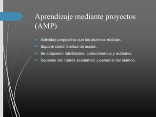 Aprendizaje mediante proyectos
(AMP)
 Actividad propositiva que los alumnos realizan.
 Supone cierta libertad de acción.
 Se adquieren habilidades, conocimientos y actitudes.
 Depende del interés académico y personal del alumno.
 