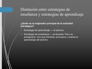 Distinción entre estrategias de
enseñanza y estrategias de aprendizaje
¿Quién es el originador principal de la actividad
estratégica?
 Estrategia de aprendizaje — el alumno.
 Estrategia de enseñanza — el docente. Pero no
autogenera, sino que fomenta, promueve u orienta el
aprendizaje del alumno.
 