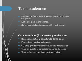 Texto académico
 Presenta de forma didáctica el contenido de distintas
disciplinas.
 Elaborado para la enseñanza.
 Sin complejidad en la organización y estructura.
Características (Armbruster y Anderson)
 Diseño sistemático y estructurado de las ideas.
 Poseer buen nivel de coherencia.
 Contener poca información distractora o irrelevante.
 Tener en cuenta el conocimiento previo del lector.
 Tener señalizaciones intra y extratextuales.
 