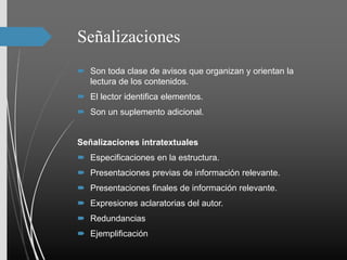 Señalizaciones
 Son toda clase de avisos que organizan y orientan la
lectura de los contenidos.
 El lector identifica elementos.
 Son un suplemento adicional.
Señalizaciones intratextuales
 Especificaciones en la estructura.
 Presentaciones previas de información relevante.
 Presentaciones finales de información relevante.
 Expresiones aclaratorias del autor.
 Redundancias
 Ejemplificación
 