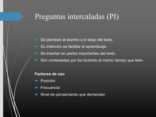 Preguntas intercaladas (PI)
 Se plantean al alumno a lo largo del texto.
 Su intención es facilitar el aprendizaje.
 Se insertan en partes importantes del texto.
 Son contestadas por los lectores al mismo tiempo que leen.
Factores de uso
 Posición
 Frecuencia
 Nivel de pensamiento que demandan
 
