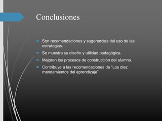 Conclusiones
 Son recomendaciones y sugerencias del uso de las
estrategias.
 Se muestra su diseño y utilidad pedagógica.
 Mejoran los procesos de construcción del alumno.
 Contribuye a las recomendaciones de “Los diez
mandamientos del aprendizaje”
 